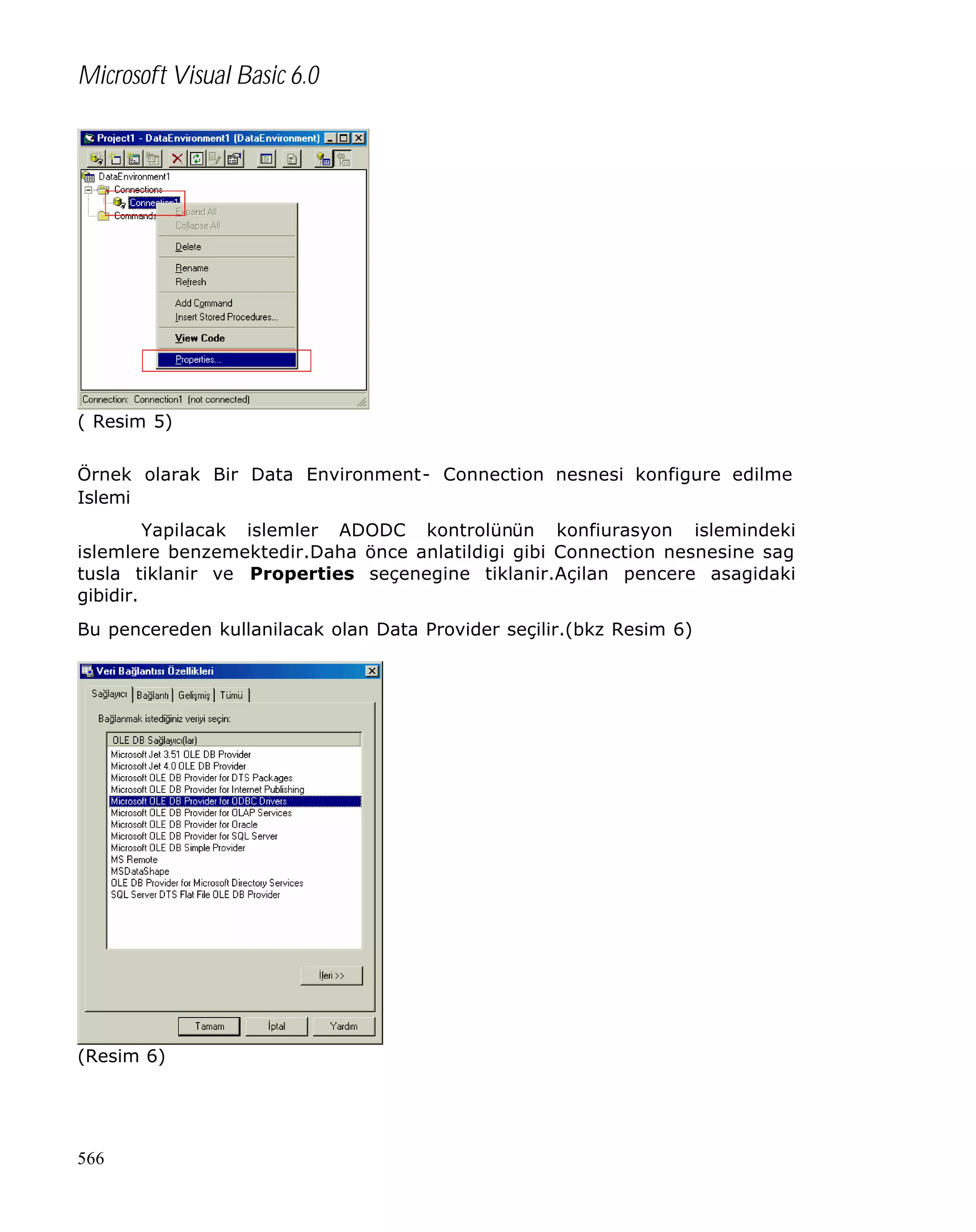 Microsoft Visual Basic 6.0

( Resim 5)
Örnek olarak Bir Data Environment- Connection nesnesi konfigure edilme
Islemi
Yapilacak islemler ADODC kontrolünün konfiurasyon islemindeki
islemlere benzemektedir.Daha önce anlatildigi gibi Connection nesnesine sag
tusla tiklanir ve Properties seçenegine tiklanir.Açilan pencere asagidaki
gibidir.
Bu pencereden kullanilacak olan Data Provider seçilir.(bkz Resim 6)

(Resim 6)

566

 