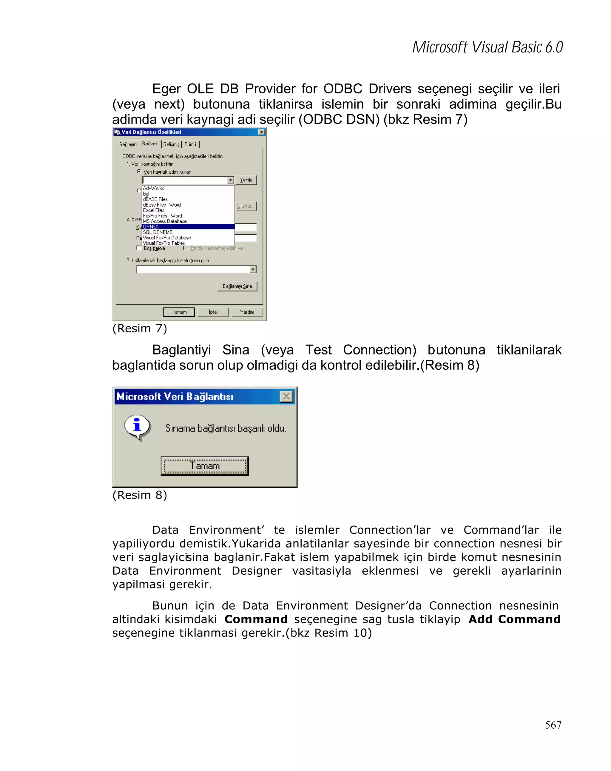 Microsoft Visual Basic 6.0
Eger OLE DB Provider for ODBC Drivers seçenegi seçilir ve ileri
(veya next) butonuna tiklanirsa islemin bir sonraki adimina geçilir.Bu
adimda veri kaynagi adi seçilir (ODBC DSN) (bkz Resim 7)

(Resim 7)

Baglantiyi Sina (veya Test Connection) butonuna tiklanilarak
baglantida sorun olup olmadigi da kontrol edilebilir.(Resim 8)

(Resim 8)
Data Environment’ te islemler Connection’lar ve Command’lar ile
yapiliyordu demistik.Yukarida anlatilanlar sayesinde bir connection nesnesi bir
veri saglayicisina baglanir.Fakat islem yapabilmek için birde komut nesnesinin
Data Environment Designer vasitasiyla eklenmesi ve gerekli ayarlarinin
yapilmasi gerekir.
Bunun için de Data Environment Designer’da Connection nesnesinin
altindaki kisimdaki Command seçenegine sag tusla tiklayip Add Command
seçenegine tiklanmasi gerekir.(bkz Resim 10)

567

 