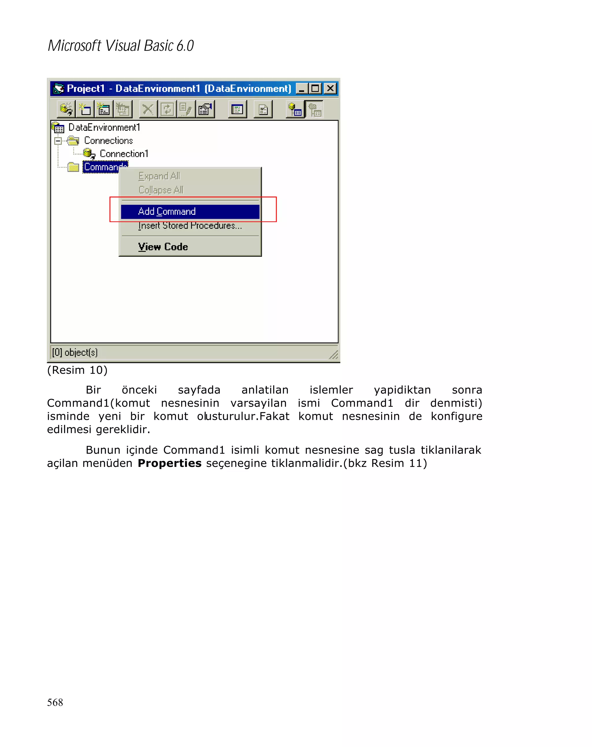 Microsoft Visual Basic 6.0

(Resim 10)
Bir
önceki
sayfada
anlatilan
islemler
yapidiktan
sonra
Command1(komut nesnesinin varsayilan ismi Command1 dir denmisti)
isminde yeni bir komut olusturulur.Fakat komut nesnesinin de konfigure
edilmesi gereklidir.
Bunun içinde Command1 isimli komut nesnesine sag tusla tiklanilarak
açilan menüden Properties seçenegine tiklanmalidir.(bkz Resim 11)

568

 