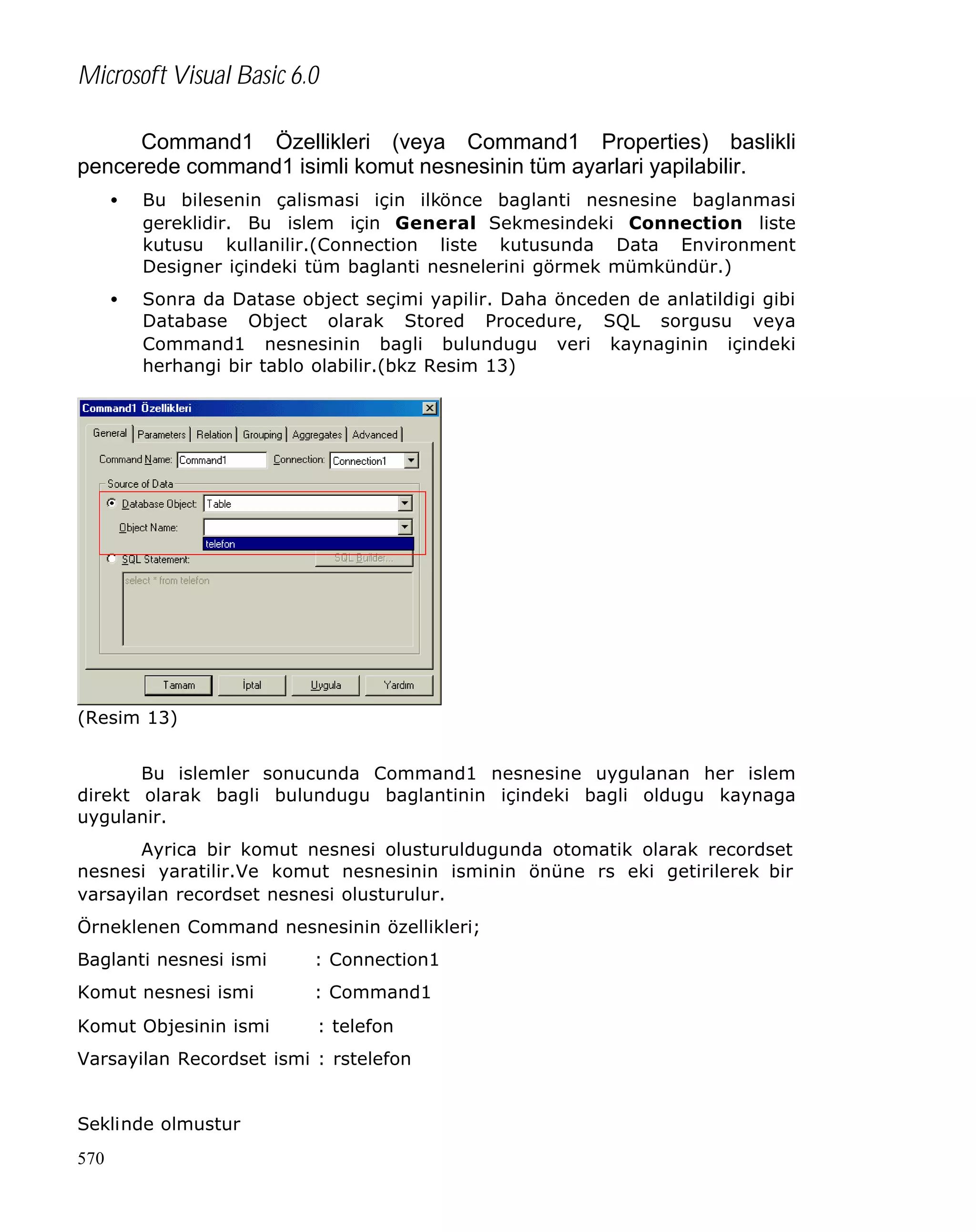Microsoft Visual Basic 6.0
Command1 Özellikleri (veya Command1 Properties) baslikli
pencerede command1 isimli komut nesnesinin tüm ayarlari yapilabilir.
•

Bu bilesenin çalismasi için ilkönce baglanti nesnesine baglanmasi
gereklidir. Bu islem için General Sekmesindeki Connection liste
kutusu kullanilir.(Connection liste kutusunda Data Environment
Designer içindeki tüm baglanti nesnelerini görmek mümkündür.)

•

Sonra da Datase object seçimi yapilir. Daha önceden de anlatildigi gibi
Database Object olarak Stored Procedure, SQL sorgusu veya
Command1 nesnesinin bagli bulundugu veri kaynaginin içindeki
herhangi bir tablo olabilir.(bkz Resim 13)

(Resim 13)
Bu islemler sonucunda Command1 nesnesine uygulanan her islem
direkt olarak bagli bulundugu baglantinin içindeki bagli oldugu kaynaga
uygulanir.
Ayrica bir komut nesnesi olusturuldugunda otomatik olarak recordset
nesnesi yaratilir.Ve komut nesnesinin isminin önüne rs eki getirilerek bir
varsayilan recordset nesnesi olusturulur.
Örneklenen Command nesnesinin özellikleri;
Baglanti nesnesi ismi

: Connection1

Komut nesnesi ismi

: Command1

Komut Objesinin ismi

: telefon

Varsayilan Recordset ismi : rstelefon
Seklinde olmustur
570

 