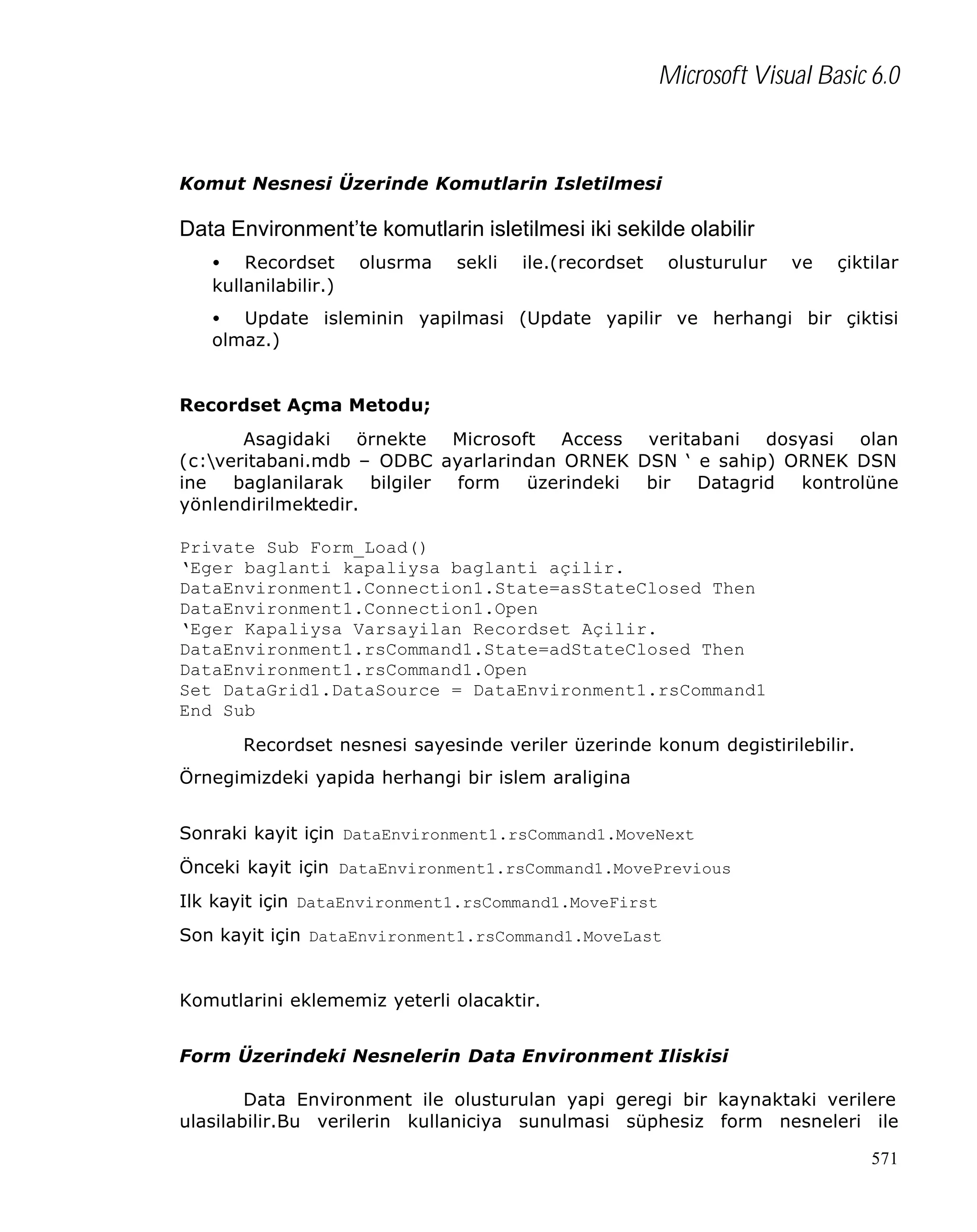 Microsoft Visual Basic 6.0

Komut Nesnesi Üzerinde Komutlarin Isletilmesi

Data Environment’te komutlarin isletilmesi iki sekilde olabilir
• Recordset
kullanilabilir.)

olusrma

sekli

ile.(recordset

olusturulur

ve

çiktilar

• Update isleminin yapilmasi (Update yapilir ve herhangi bir çiktisi
olmaz.)
Recordset Açma Metodu;
Asagidaki örnekte Microsoft Access veritabani dosyasi olan
(c:veritabani.mdb – ODBC ayarlarindan ORNEK DSN ‘ e sahip) ORNEK DSN
ine
baglanilarak
bilgiler
form
üzerindeki
bir
Datagrid
kontrolüne
yönlendirilmektedir.
Private Sub Form_Load()
‘Eger baglanti kapaliysa baglanti açilir.
DataEnvironment1.Connection1.State=asStateClosed Then
DataEnvironment1.Connection1.Open
‘Eger Kapaliysa Varsayilan Recordset Açilir.
DataEnvironment1.rsCommand1.State=adStateClosed Then
DataEnvironment1.rsCommand1.Open
Set DataGrid1.DataSource = DataEnvironment1.rsCommand1
End Sub
Recordset nesnesi sayesinde veriler üzerinde konum degistirilebilir.
Örnegimizdeki yapida herhangi bir islem araligina
Sonraki kayit için DataEnvironment1.rsCommand1.MoveNext
Önceki kayit için DataEnvironment1.rsCommand1.MovePrevious
Ilk kayit için DataEnvironment1.rsCommand1.MoveFirst
Son kayit için DataEnvironment1.rsCommand1.MoveLast
Komutlarini eklememiz yeterli olacaktir.
Form Üzerindeki Nesnelerin Data Environment Iliskisi
Data Environment ile olusturulan yapi geregi bir kaynaktaki verilere
ulasilabilir.Bu verilerin kullaniciya sunulmasi süphesiz form nesneleri ile
571

 