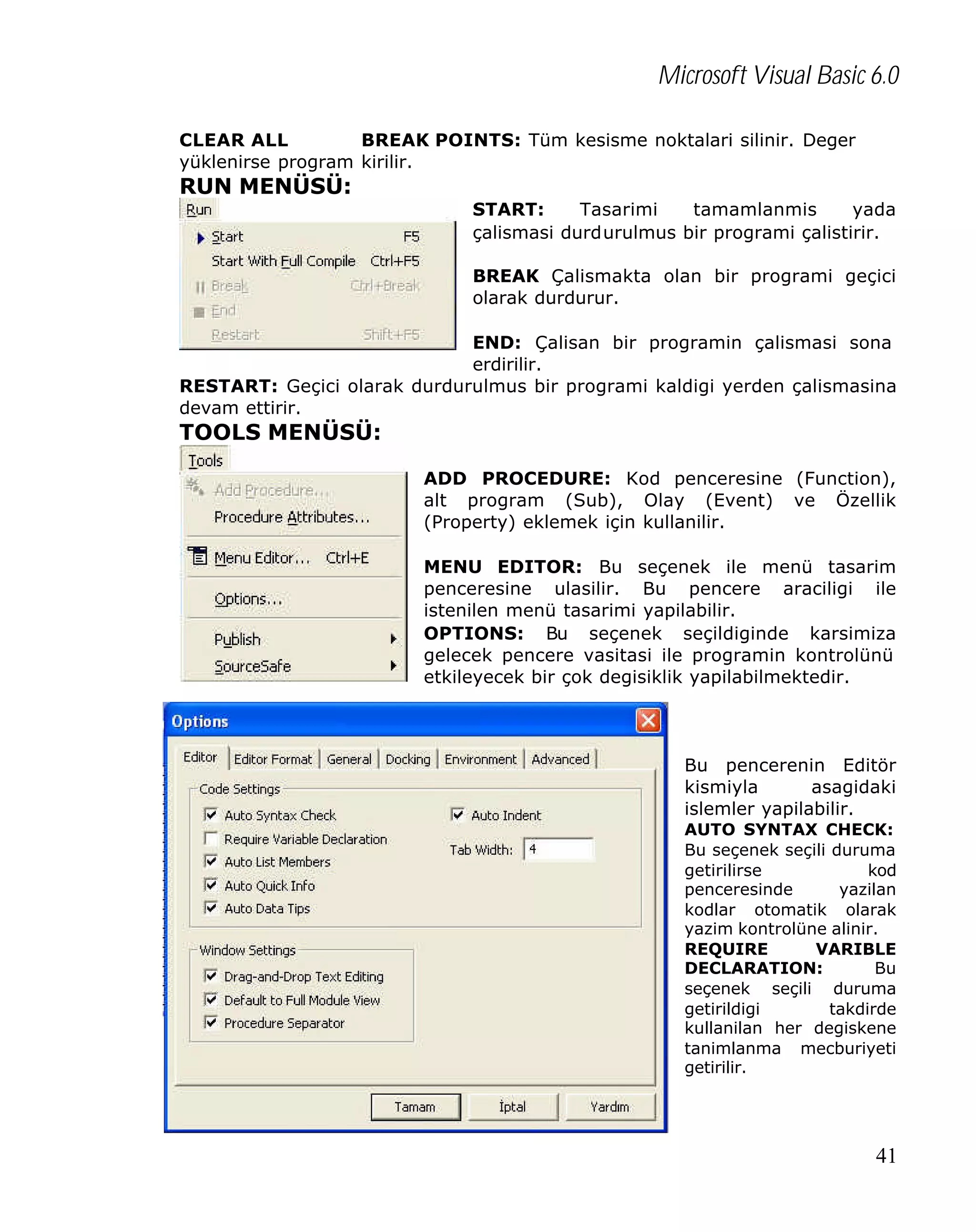 Microsoft Visual Basic 6.0
CLEAR ALL
BREAK POINTS: Tüm kesisme noktalari silinir. Deger
yüklenirse program kirilir.

RUN MENÜSÜ:

START:
Tasarimi
tamamlanmis
yada
çalismasi durdurulmus bir programi çalistirir.
BREAK Çalismakta olan bir programi geçici
olarak durdurur.

END: Çalisan bir programin çalismasi sona
erdirilir.
RESTART: Geçici olarak durdurulmus bir programi kaldigi yerden çalismasina
devam ettirir.

TOOLS MENÜSÜ:
ADD PROCEDURE: Kod penceresine (Function),
alt program (Sub), Olay (Event) ve Özellik
(Property) eklemek için kullanilir.
MENU EDITOR: Bu seçenek ile menü tasarim
penceresine ulasilir. Bu pencere araciligi ile
istenilen menü tasarimi yapilabilir.
OPTIONS: Bu seçenek seçildiginde karsimiza
gelecek pencere vasitasi ile programin kontrolünü
etkileyecek bir çok degisiklik yapilabilmektedir.

Bu pencerenin Editör
kismiyla
asagidaki
islemler yapilabilir.
AUTO SYNTAX CHECK:
Bu seçenek seçili duruma
getirilirse
kod
penceresinde
yazilan
kodlar otomatik olarak
yazim kontrolüne alinir.
REQUIRE
VARIBLE
DECLARATION:
Bu
seçenek seçili duruma
getirildigi
takdirde
kullanilan her degiskene
tanimlanma mecburiyeti
getirilir.

41

 