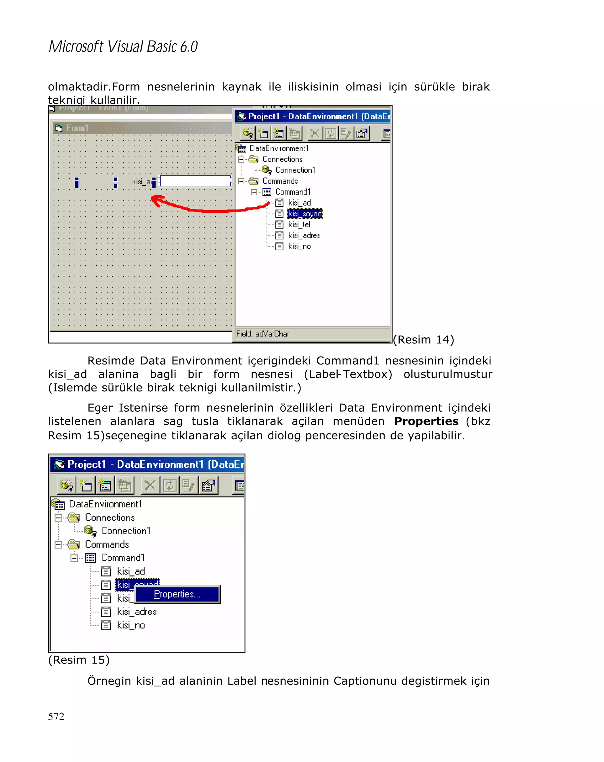 Microsoft Visual Basic 6.0
olmaktadir.Form nesnelerinin kaynak ile iliskisinin olmasi için sürükle birak
teknigi kullanilir.

(Resim 14)
Resimde Data Environment içerigindeki Command1 nesnesinin içindeki
kisi_ad alanina bagli bir form nesnesi (Label-Textbox) olusturulmustur
(Islemde sürükle birak teknigi kullanilmistir.)
Eger Istenirse form nesnelerinin özellikleri Data Environment içindeki
listelenen alanlara sag tusla tiklanarak açilan menüden Properties (bkz
Resim 15)seçenegine tiklanarak açilan diolog penceresinden de yapilabilir.

(Resim 15)
Örnegin kisi_ad alaninin Label nesnesininin Captionunu degistirmek için
572

 