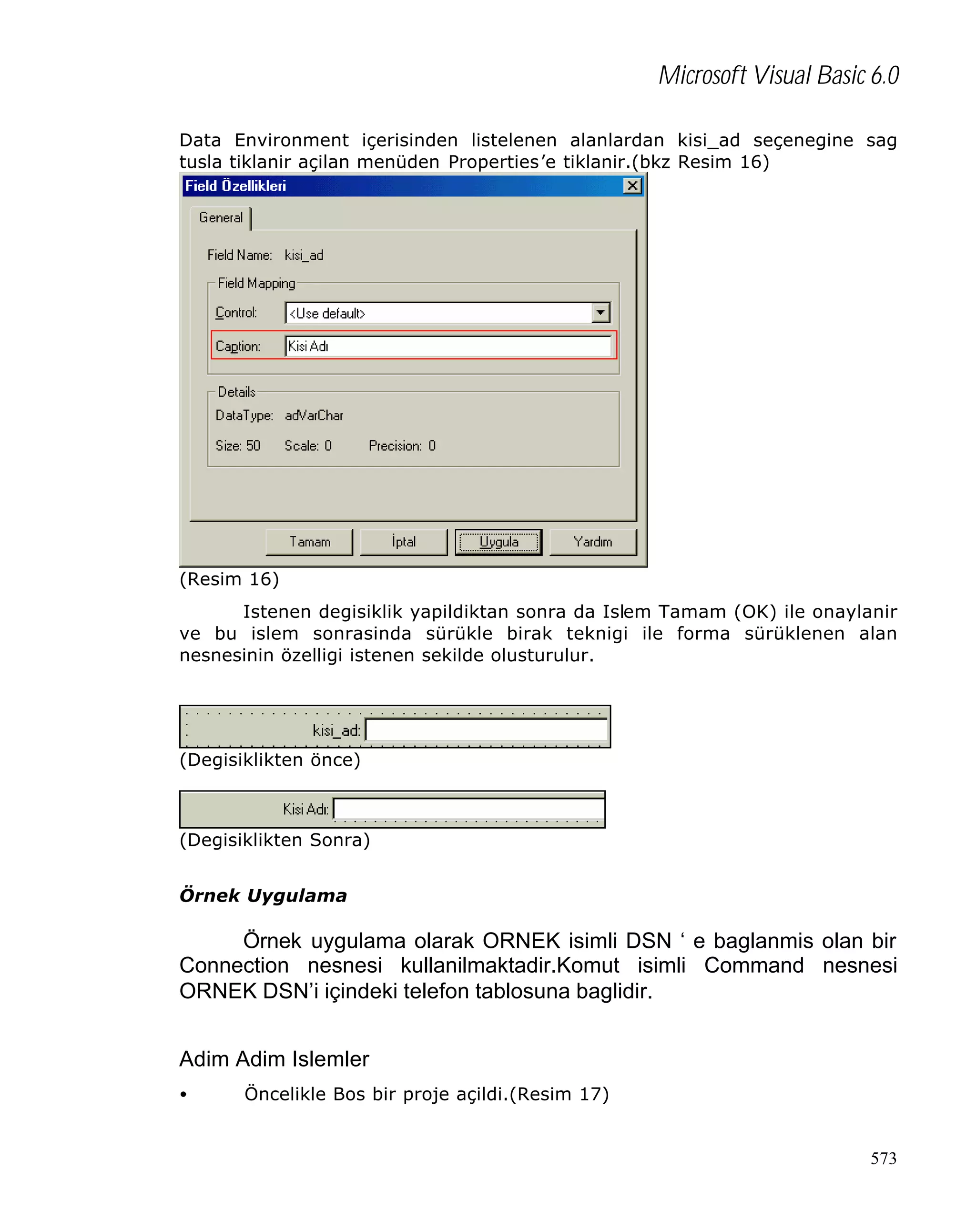 Microsoft Visual Basic 6.0
Data Environment içerisinden listelenen alanlardan kisi_ad seçenegine sag
tusla tiklanir açilan menüden Properties’e tiklanir.(bkz Resim 16)

(Resim 16)
Istenen degisiklik yapildiktan sonra da Islem Tamam (OK) ile onaylanir
ve bu islem sonrasinda sürükle birak teknigi ile forma sürüklenen alan
nesnesinin özelligi istenen sekilde olusturulur.

(Degisiklikten önce)

(Degisiklikten Sonra)
Örnek Uygulama

Örnek uygulama olarak ORNEK isimli DSN ‘ e baglanmis olan bir
Connection nesnesi kullanilmaktadir.Komut isimli Command nesnesi
ORNEK DSN’i içindeki telefon tablosuna baglidir.
Adim Adim Islemler
•

Öncelikle Bos bir proje açildi.(Resim 17)

573

 