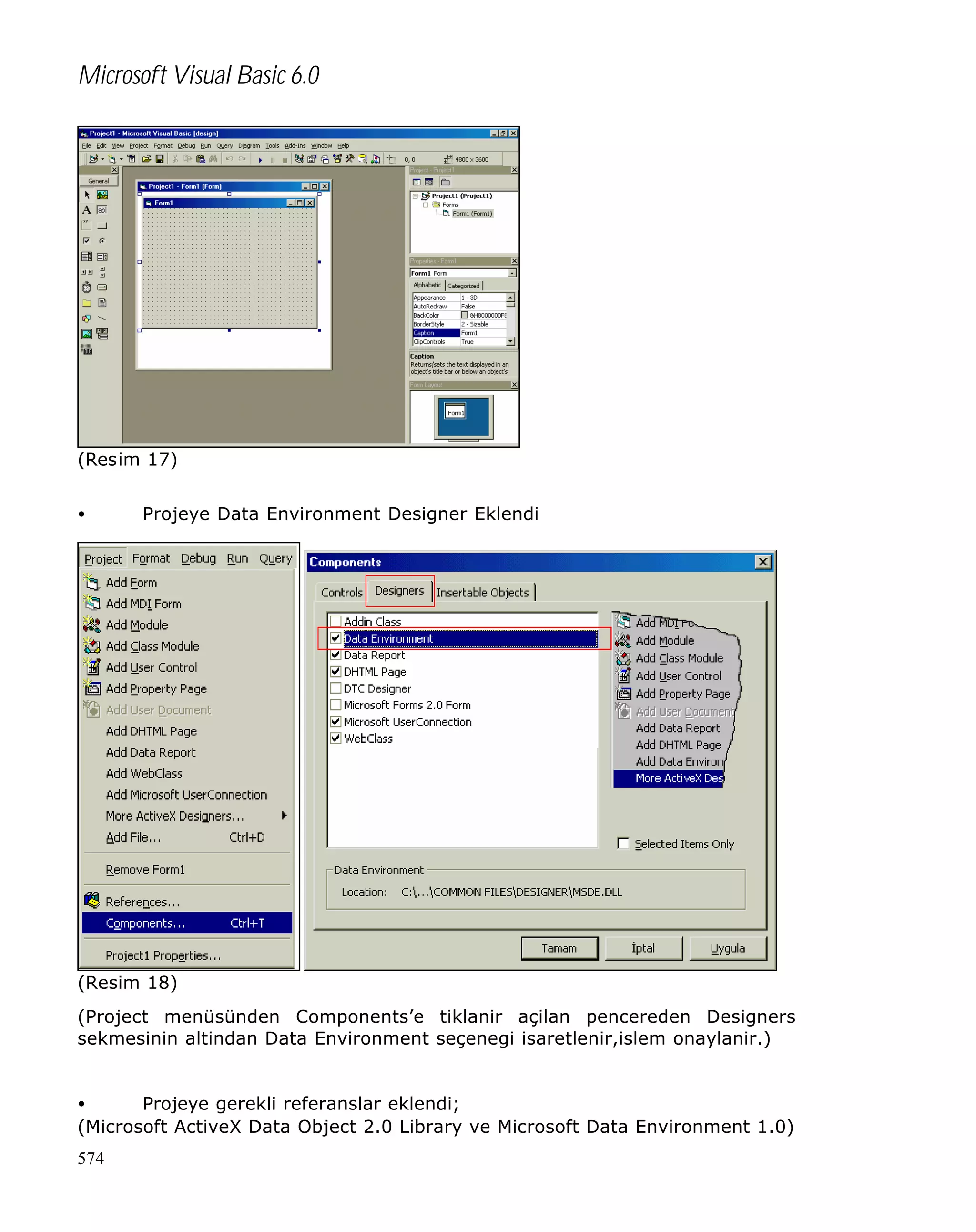 Microsoft Visual Basic 6.0

(Resim 17)
•

Projeye Data Environment Designer Eklendi

(Resim 18)
(Project menüsünden Components’e tiklanir açilan pencereden Designers
sekmesinin altindan Data Environment seçenegi isaretlenir,islem onaylanir.)
•
Projeye gerekli referanslar eklendi;
(Microsoft ActiveX Data Object 2.0 Library ve Microsoft Data Environment 1.0)
574

 