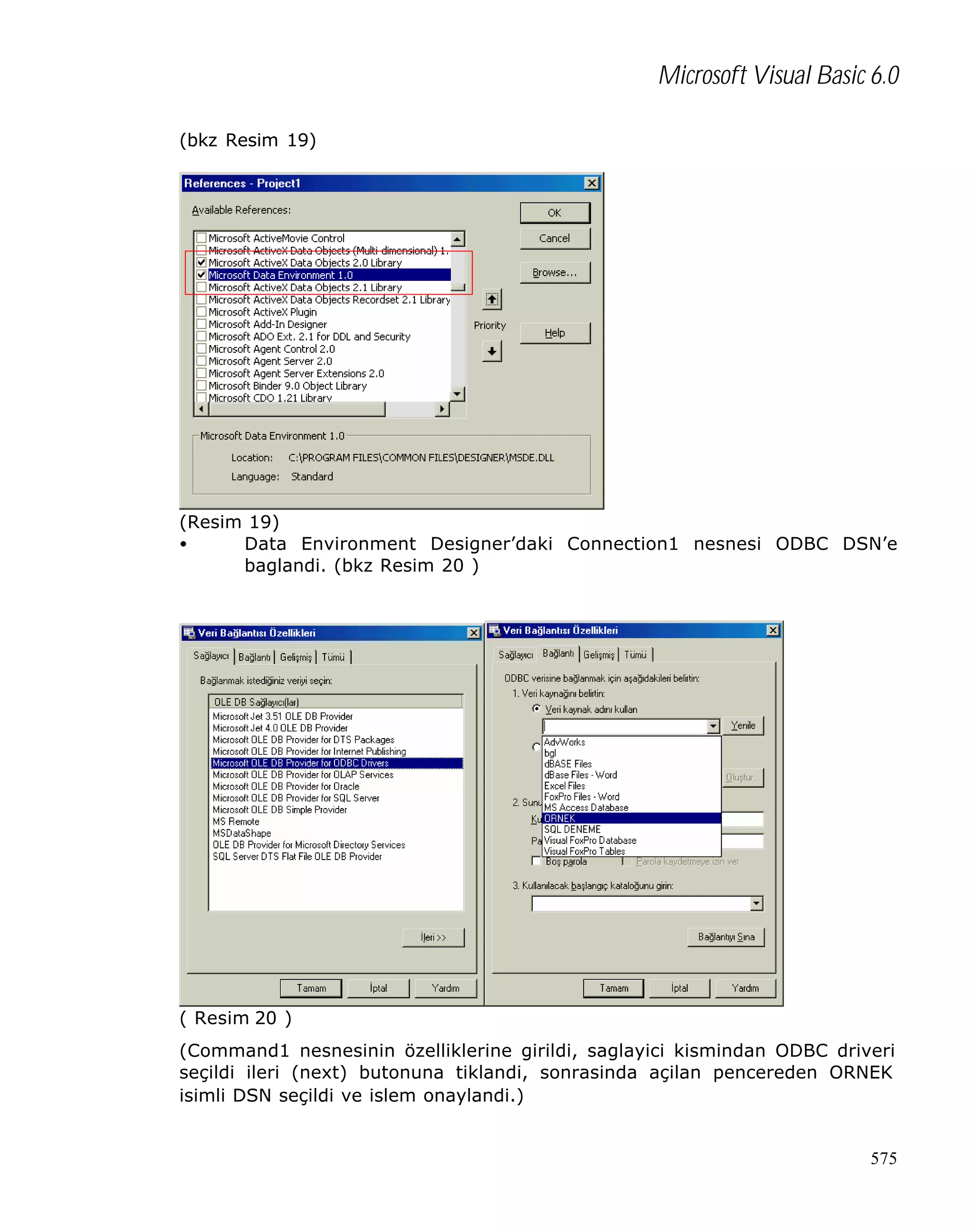 Microsoft Visual Basic 6.0
(bkz Resim 19)

(Resim 19)
•
Data Environment Designer’daki Connection1 nesnesi ODBC DSN’e
baglandi. (bkz Resim 20 )

( Resim 20 )
(Command1 nesnesinin özelliklerine girildi, saglayici kismindan ODBC driveri
seçildi ileri (next) butonuna tiklandi, sonrasinda açilan pencereden ORNEK
isimli DSN seçildi ve islem onaylandi.)

575

 