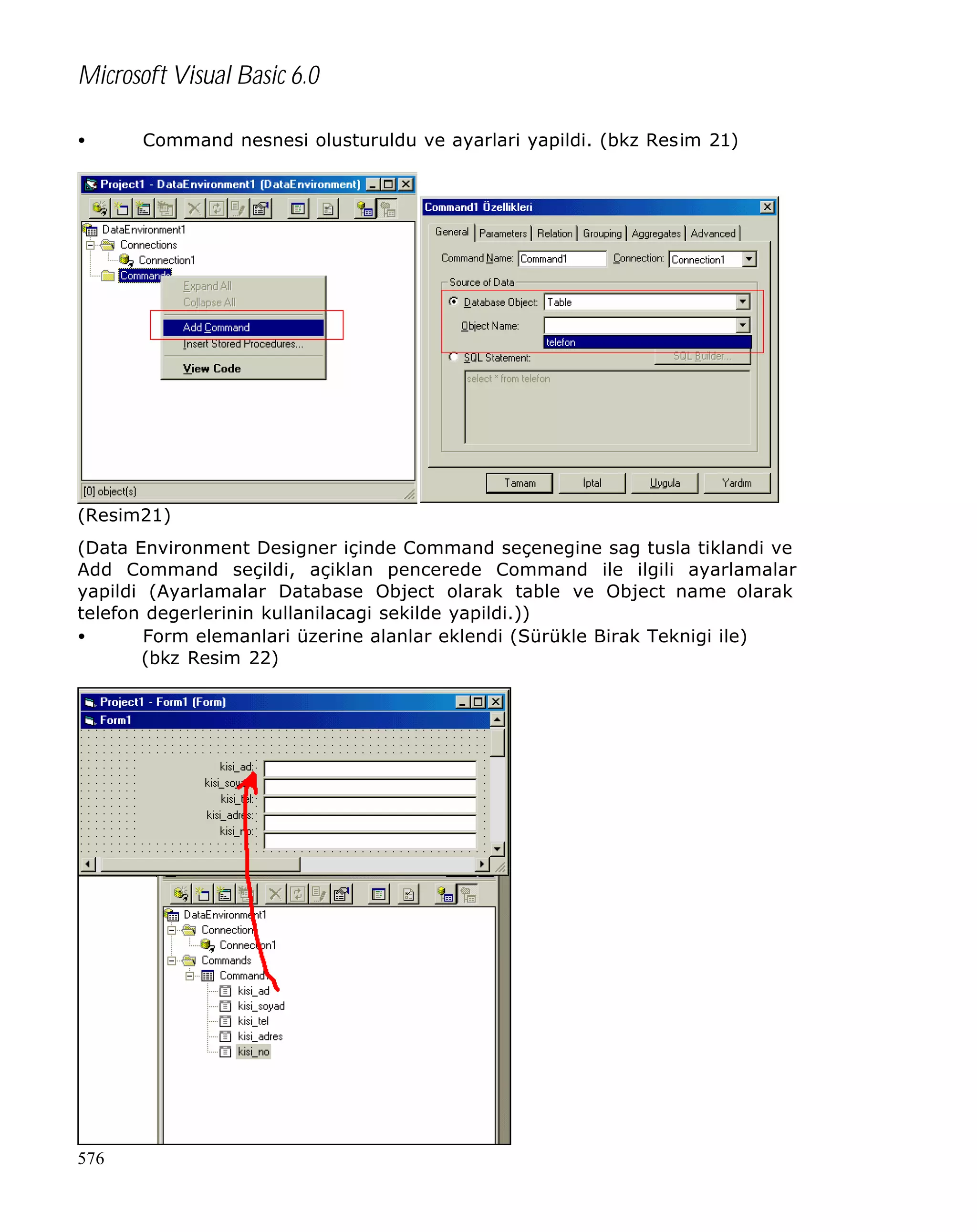 Microsoft Visual Basic 6.0
•

Command nesnesi olusturuldu ve ayarlari yapildi. (bkz Resim 21)

(Resim21)
(Data Environment Designer içinde Command seçenegine sag tusla tiklandi ve
Add Command seçildi, açiklan pencerede Command ile ilgili ayarlamalar
yapildi (Ayarlamalar Database Object olarak table ve Object name olarak
telefon degerlerinin kullanilacagi sekilde yapildi.))
•
Form elemanlari üzerine alanlar eklendi (Sürükle Birak Teknigi ile)
(bkz Resim 22)

576

 