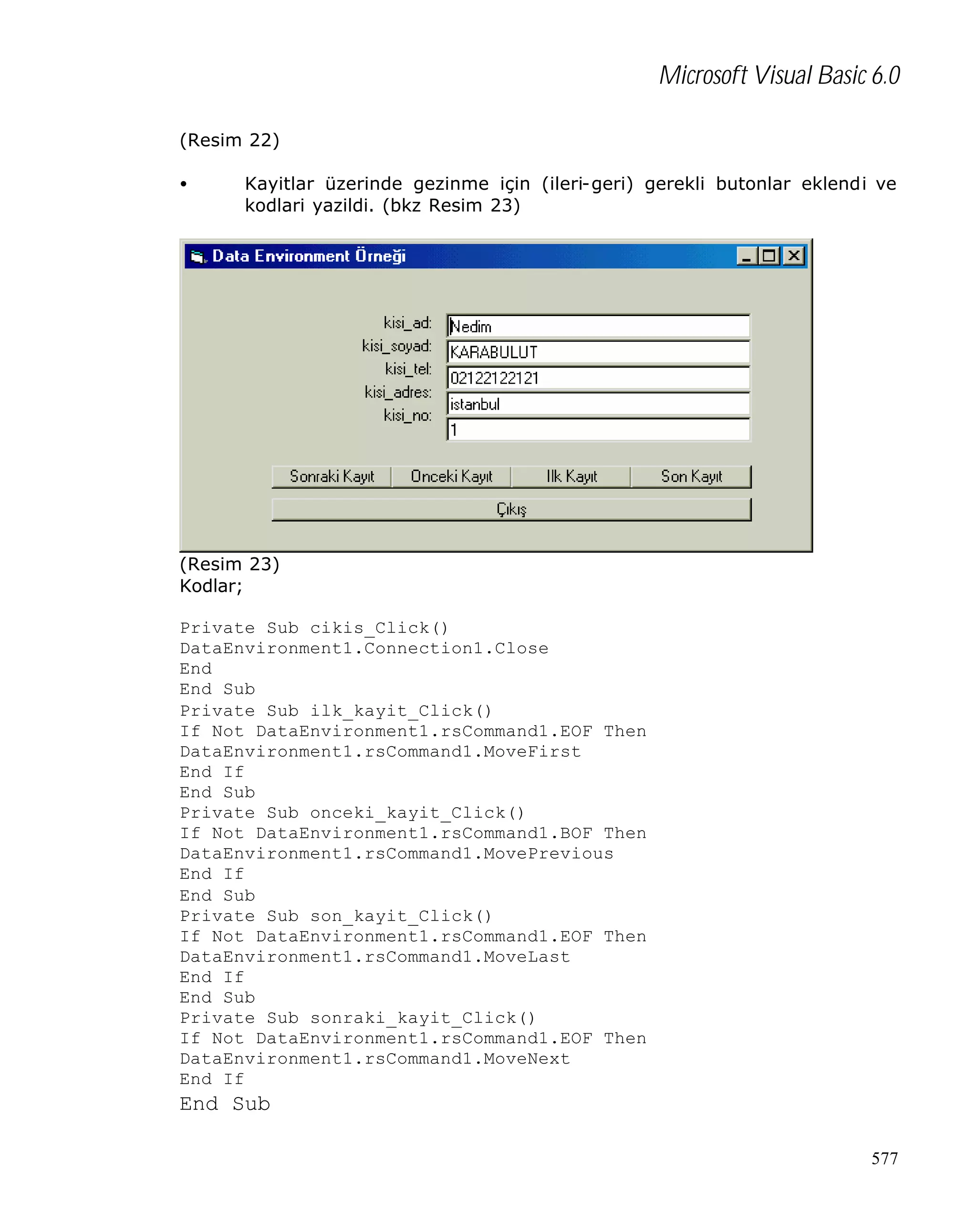 Microsoft Visual Basic 6.0
(Resim 22)
•

Kayitlar üzerinde gezinme için (ileri-geri) gerekli butonlar eklendi ve
kodlari yazildi. (bkz Resim 23)

(Resim 23)
Kodlar;
Private Sub cikis_Click()
DataEnvironment1.Connection1.Close
End
End Sub
Private Sub ilk_kayit_Click()
If Not DataEnvironment1.rsCommand1.EOF Then
DataEnvironment1.rsCommand1.MoveFirst
End If
End Sub
Private Sub onceki_kayit_Click()
If Not DataEnvironment1.rsCommand1.BOF Then
DataEnvironment1.rsCommand1.MovePrevious
End If
End Sub
Private Sub son_kayit_Click()
If Not DataEnvironment1.rsCommand1.EOF Then
DataEnvironment1.rsCommand1.MoveLast
End If
End Sub
Private Sub sonraki_kayit_Click()
If Not DataEnvironment1.rsCommand1.EOF Then
DataEnvironment1.rsCommand1.MoveNext
End If

End Sub
577

 