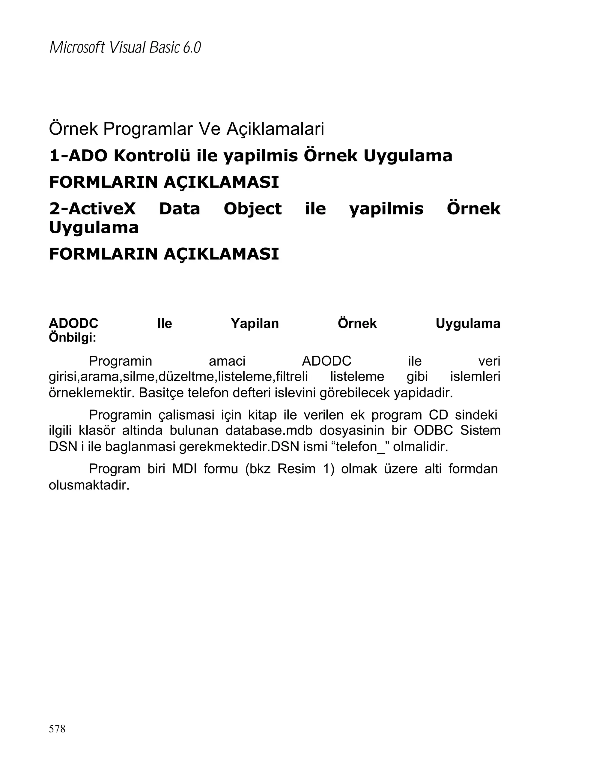 Microsoft Visual Basic 6.0

Örnek Programlar Ve Açiklamalari
1-ADO Kontrolü ile yapilmis Örnek Uygulama
FORMLARIN AÇIKLAMASI
2-ActiveX
Uygulama

Data

Object

ile

yapilmis

Örnek

FORMLARIN AÇIKLAMASI

ADODC

Ile

Yapilan

Örnek

Uygulama

Önbilgi:

Programin
amaci
ADODC
ile
veri
girisi,arama,silme,düzeltme,listeleme,filtreli
listeleme
gibi
islemleri
örneklemektir. Basitçe telefon defteri islevini görebilecek yapidadir.
Programin çalismasi için kitap ile verilen ek program CD sindeki
ilgili klasör altinda bulunan database.mdb dosyasinin bir ODBC Sistem
DSN i ile baglanmasi gerekmektedir.DSN ismi “telefon_” olmalidir.
Program biri MDI formu (bkz Resim 1) olmak üzere alti formdan
olusmaktadir.

578

 