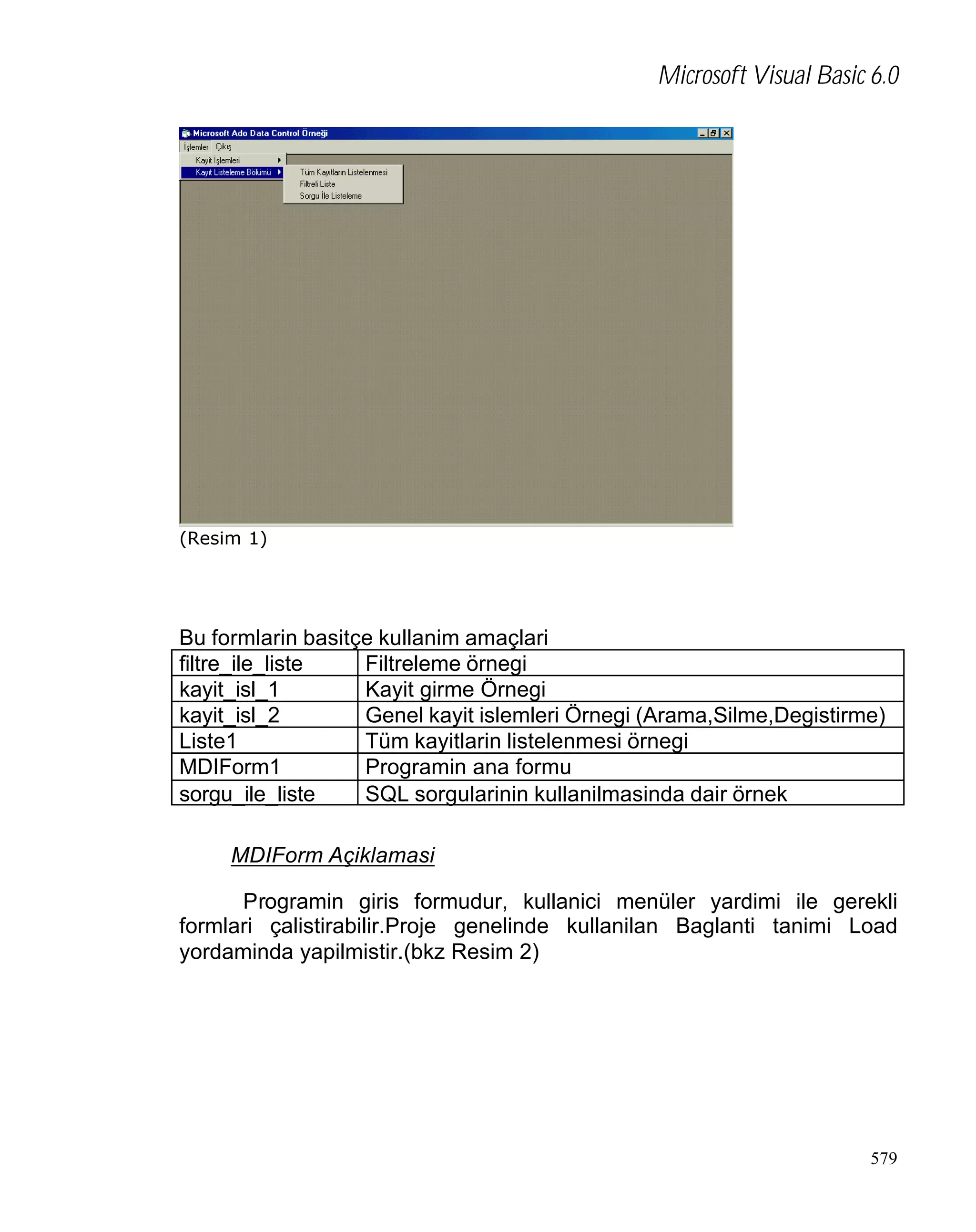 Microsoft Visual Basic 6.0

(Resim 1)

Bu formlarin basitçe kullanim amaçlari
filtre_ile_liste
Filtreleme örnegi
kayit_isl_1
Kayit girme Örnegi
kayit_isl_2
Genel kayit islemleri Örnegi (Arama,Silme,Degistirme)
Liste1
Tüm kayitlarin listelenmesi örnegi
MDIForm1
Programin ana formu
sorgu_ile_liste
SQL sorgularinin kullanilmasinda dair örnek
MDIForm Açiklamasi
Programin giris formudur, kullanici menüler yardimi ile gerekli
formlari çalistirabilir.Proje genelinde kullanilan Baglanti tanimi Load
yordaminda yapilmistir.(bkz Resim 2)

579

 