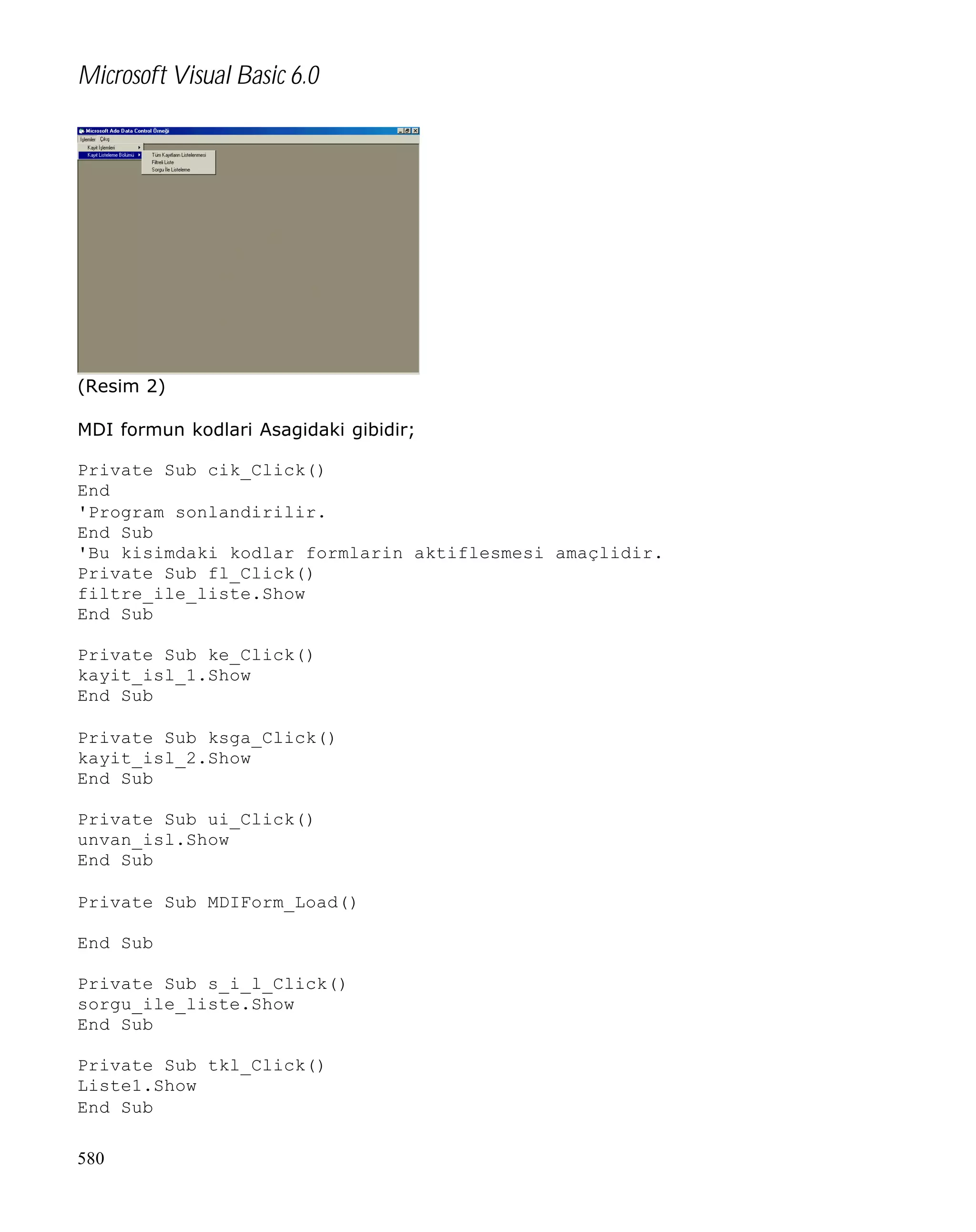 Microsoft Visual Basic 6.0

(Resim 2)
MDI formun kodlari Asagidaki gibidir;
Private Sub cik_Click()
End
'Program sonlandirilir.
End Sub
'Bu kisimdaki kodlar formlarin aktiflesmesi amaçlidir.
Private Sub fl_Click()
filtre_ile_liste.Show
End Sub
Private Sub ke_Click()
kayit_isl_1.Show
End Sub
Private Sub ksga_Click()
kayit_isl_2.Show
End Sub
Private Sub ui_Click()
unvan_isl.Show
End Sub
Private Sub MDIForm_Load()
End Sub
Private Sub s_i_l_Click()
sorgu_ile_liste.Show
End Sub
Private Sub tkl_Click()
Liste1.Show
End Sub
580

 