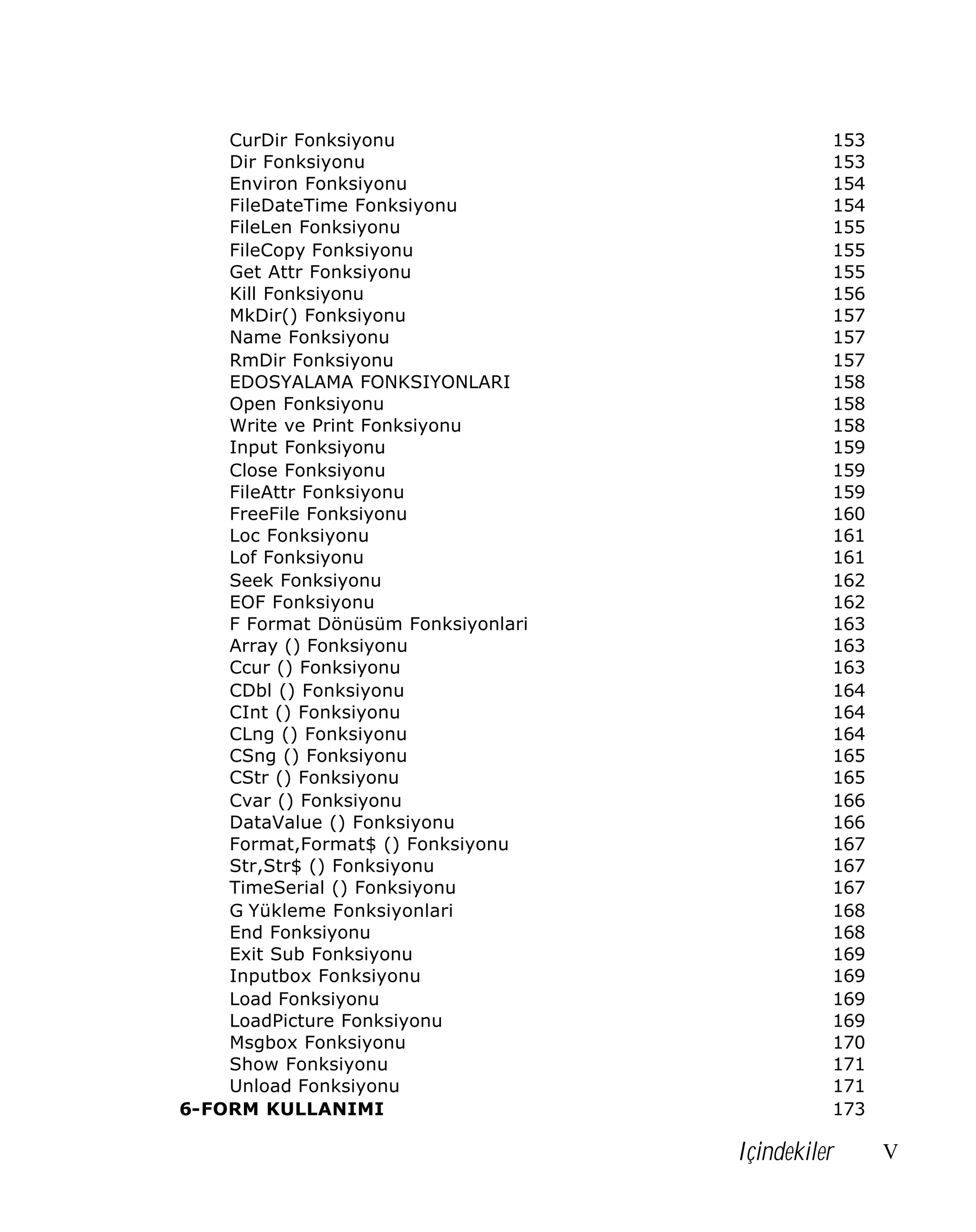 CurDir Fonksiyonu
Dir Fonksiyonu
Environ Fonksiyonu
FileDateTime Fonksiyonu
FileLen Fonksiyonu
FileCopy Fonksiyonu
Get Attr Fonksiyonu
Kill Fonksiyonu
MkDir() Fonksiyonu
Name Fonksiyonu
RmDir Fonksiyonu
EDOSYALAMA FONKSIYONLARI
Open Fonksiyonu
Write ve Print Fonksiyonu
Input Fonksiyonu
Close Fonksiyonu
FileAttr Fonksiyonu
FreeFile Fonksiyonu
Loc Fonksiyonu
Lof Fonksiyonu
Seek Fonksiyonu
EOF Fonksiyonu
F Format Dönüsüm Fonksiyonlari
Array () Fonksiyonu
Ccur () Fonksiyonu
CDbl () Fonksiyonu
CInt () Fonksiyonu
CLng () Fonksiyonu
CSng () Fonksiyonu
CStr () Fonksiyonu
Cvar () Fonksiyonu
DataValue () Fonksiyonu
Format,Format$ () Fonksiyonu
Str,Str$ () Fonksiyonu
TimeSerial () Fonksiyonu
G Yükleme Fonksiyonlari
End Fonksiyonu
Exit Sub Fonksiyonu
Inputbox Fonksiyonu
Load Fonksiyonu
LoadPicture Fonksiyonu
Msgbox Fonksiyonu
Show Fonksiyonu
Unload Fonksiyonu
6-FORM KULLANIMI

153
153
154
154
155
155
155
156
157
157
157
158
158
158
159
159
159
160
161
161
162
162
163
163
163
164
164
164
165
165
166
166
167
167
167
168
168
169
169
169
169
170
171
171
173

Içindekiler

V

 
