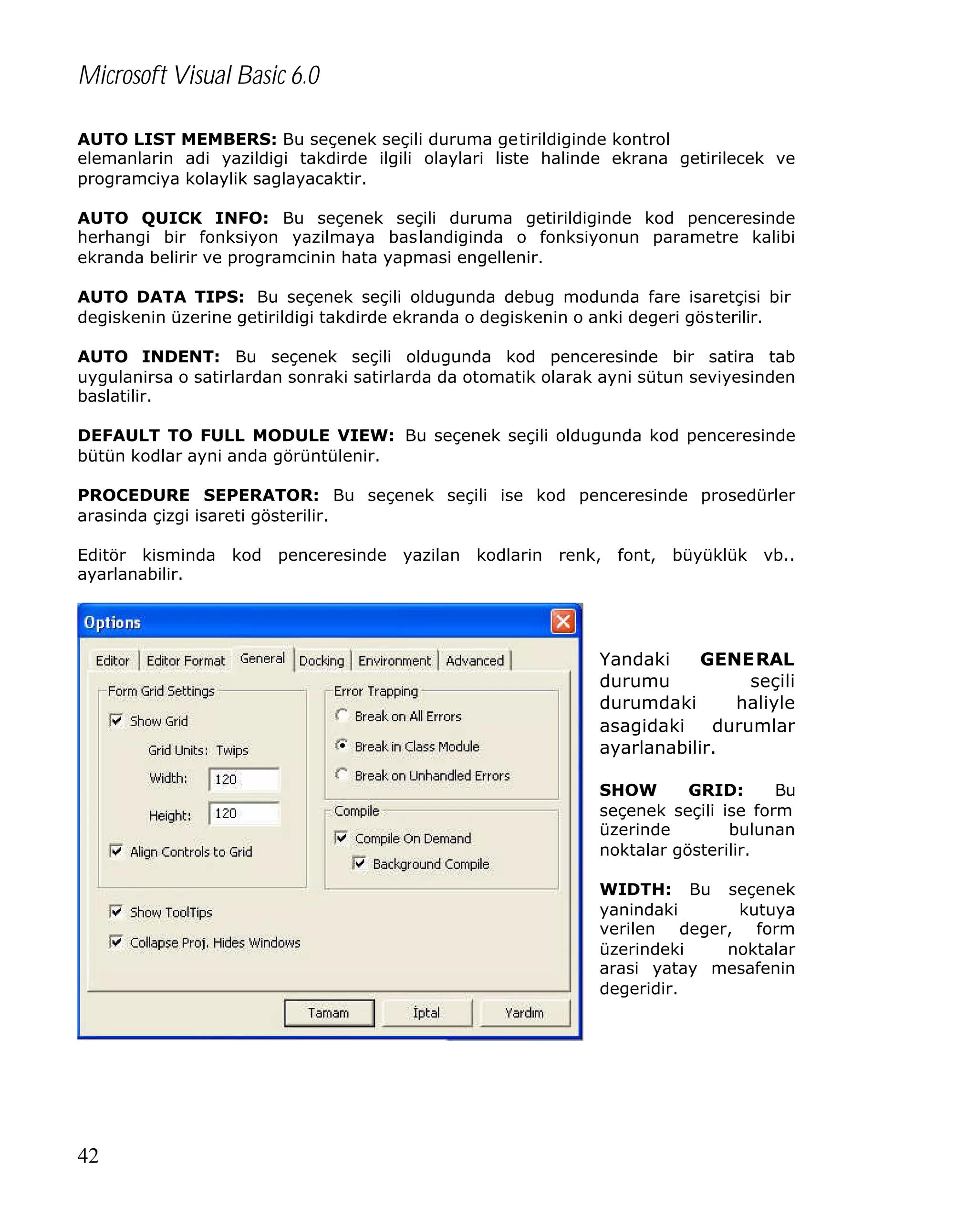 Microsoft Visual Basic 6.0
AUTO LIST MEMBERS: Bu seçenek seçili duruma getirildiginde kontrol
elemanlarin adi yazildigi takdirde ilgili olaylari liste halinde ekrana getirilecek ve
programciya kolaylik saglayacaktir.
AUTO QUICK INFO: Bu seçenek seçili duruma getirildiginde kod penceresinde
herhangi bir fonksiyon yazilmaya baslandiginda o fonksiyonun parametre kalibi
ekranda belirir ve programcinin hata yapmasi engellenir.
AUTO DATA TIPS: Bu seçenek seçili oldugunda debug modunda fare isaretçisi bir
degiskenin üzerine getirildigi takdirde ekranda o degiskenin o anki degeri gösterilir.
AUTO INDENT: Bu seçenek seçili oldugunda kod penceresinde bir satira tab
uygulanirsa o satirlardan sonraki satirlarda da otomatik olarak ayni sütun seviyesinden
baslatilir.
DEFAULT TO FULL MODULE VIEW: Bu seçenek seçili oldugunda kod penceresinde
bütün kodlar ayni anda görüntülenir.
PROCEDURE SEPERATOR: Bu seçenek seçili ise kod penceresinde prosedürler
arasinda çizgi isareti gösterilir.
Editör kisminda kod penceresinde yazilan kodlarin renk, font, büyüklük vb..
ayarlanabilir.

Yandaki
GENERAL
durumu
seçili
durumdaki
haliyle
asagidaki
durumlar
ayarlanabilir.
SHOW
GRID:
Bu
seçenek seçili ise form
üzerinde
bulunan
noktalar gösterilir.
WIDTH: Bu seçenek
yanindaki
kutuya
verilen deger, form
üzerindeki
noktalar
arasi yatay mesafenin
degeridir.

42

 