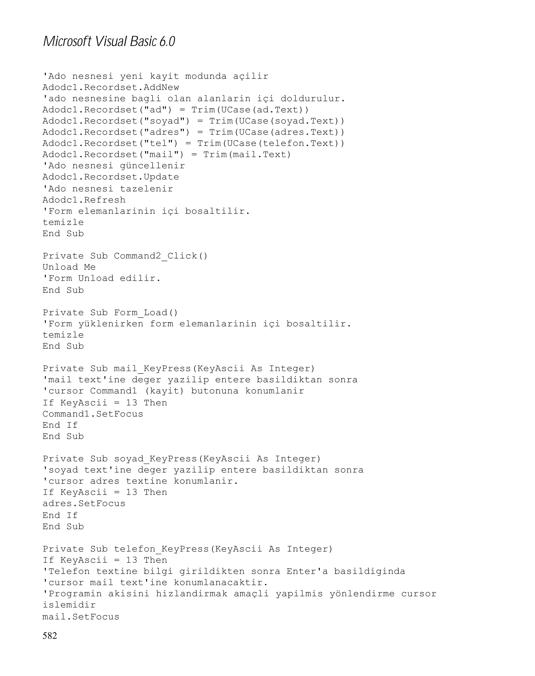 Microsoft Visual Basic 6.0
'Ado nesnesi yeni kayit modunda açilir
Adodc1.Recordset.AddNew
'ado nesnesine bagli olan alanlarin içi doldurulur.
Adodc1.Recordset("ad") = Trim(UCase(ad.Text))
Adodc1.Recordset("soyad") = Trim(UCase(soyad.Text))
Adodc1.Recordset("adres") = Trim(UCase(adres.Text))
Adodc1.Recordset("tel") = Trim(UCase(telefon.Text))
Adodc1.Recordset("mail") = Trim(mail.Text)
'Ado nesnesi güncellenir
Adodc1.Recordset.Update
'Ado nesnesi tazelenir
Adodc1.Refresh
'Form elemanlarinin içi bosaltilir.
temizle
End Sub
Private Sub Command2_Click()
Unload Me
'Form Unload edilir.
End Sub
Private Sub Form_Load()
'Form yüklenirken form elemanlarinin içi bosaltilir.
temizle
End Sub
Private Sub mail_KeyPress(KeyAscii As Integer)
'mail text'ine deger yazilip entere basildiktan sonra
'cursor Command1 (kayit) butonuna konumlanir
If KeyAscii = 13 Then
Command1.SetFocus
End If
End Sub
Private Sub soyad_KeyPress(KeyAscii As Integer)
'soyad text'ine deger yazilip entere basildiktan sonra
'cursor adres textine konumlanir.
If KeyAscii = 13 Then
adres.SetFocus
End If
End Sub
Private Sub telefon_KeyPress(KeyAscii As Integer)
If KeyAscii = 13 Then
'Telefon textine bilgi girildikten sonra Enter'a basildiginda
'cursor mail text'ine konumlanacaktir.
'Programin akisini hizlandirmak amaçli yapilmis yönlendirme cursor
islemidir
mail.SetFocus
582

 