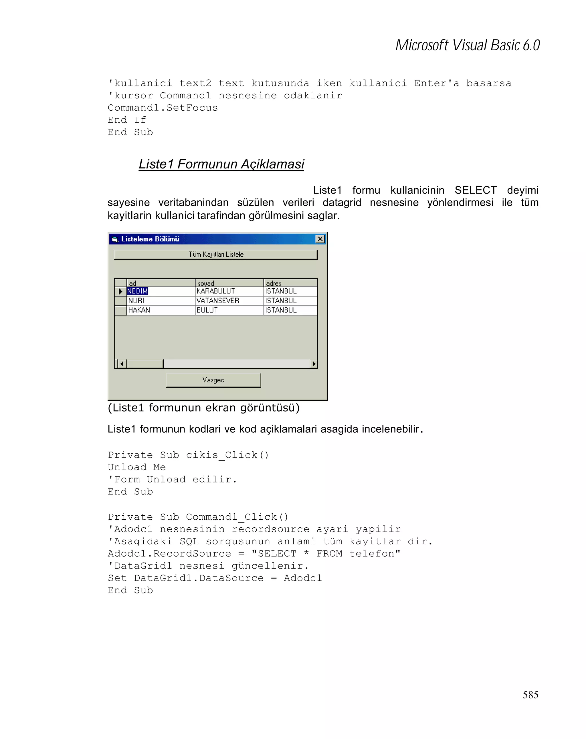 Microsoft Visual Basic 6.0
'kullanici text2 text kutusunda iken kullanici Enter'a basarsa
'kursor Command1 nesnesine odaklanir
Command1.SetFocus
End If
End Sub

Liste1 Formunun Açiklamasi
Liste1 formu kullanicinin SELECT deyimi
sayesine veritabanindan süzülen verileri datagrid nesnesine yönlendirmesi ile tüm
kayitlarin kullanici tarafindan görülmesini saglar.

(Liste1 formunun ekran görüntüsü)
Liste1 formunun kodlari ve kod açiklamalari asagida incelenebilir .
Private Sub cikis_Click()
Unload Me
'Form Unload edilir.
End Sub
Private Sub Command1_Click()
'Adodc1 nesnesinin recordsource ayari yapilir
'Asagidaki SQL sorgusunun anlami tüm kayitlar dir.
Adodc1.RecordSource = "SELECT * FROM telefon"
'DataGrid1 nesnesi güncellenir.
Set DataGrid1.DataSource = Adodc1
End Sub

585

 
