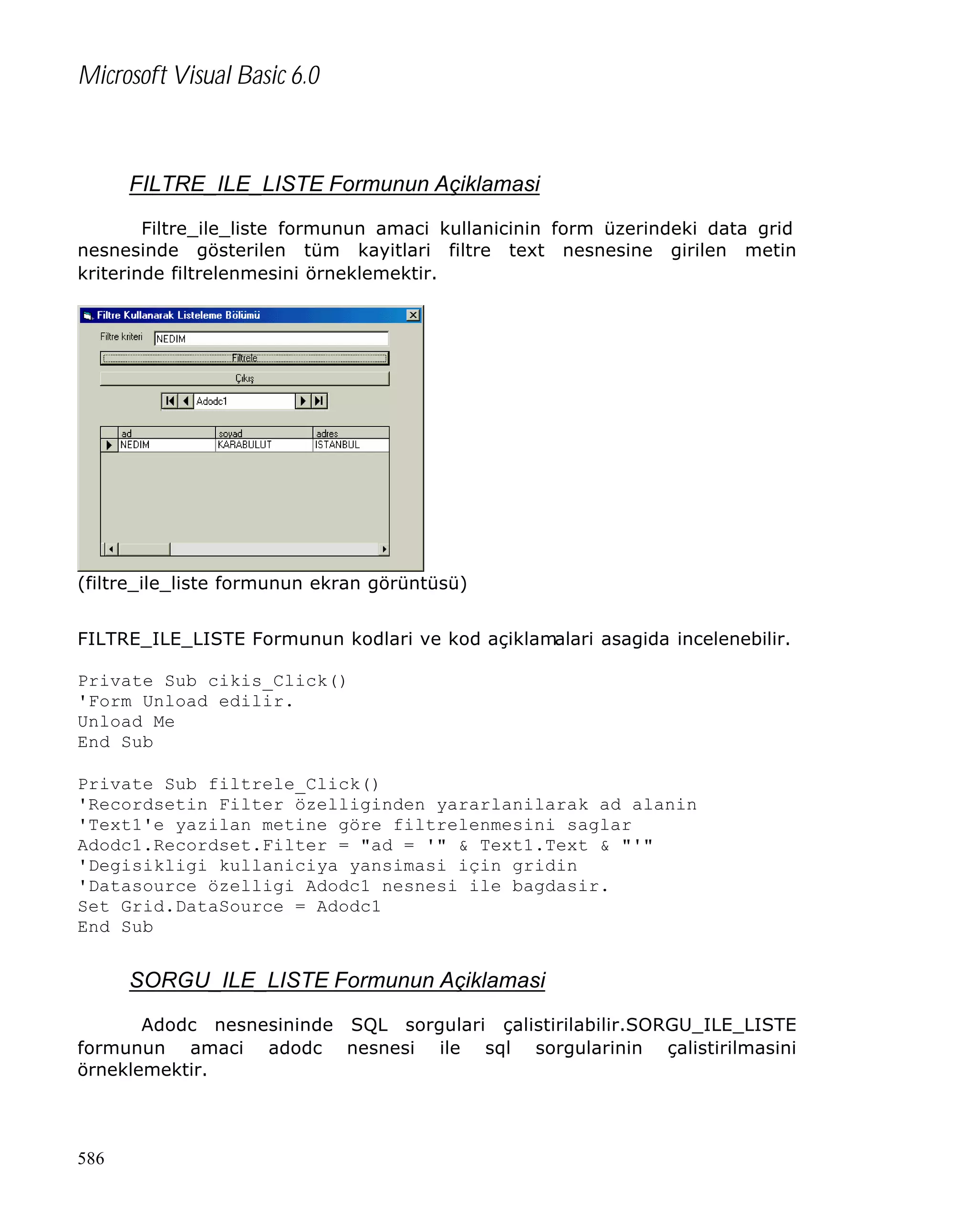 Microsoft Visual Basic 6.0

FILTRE_ILE_LISTE Formunun Açiklamasi
Filtre_ile_liste formunun amaci kullanicinin form üzerindeki data grid
nesnesinde gösterilen tüm kayitlari filtre text nesnesine girilen metin
kriterinde filtrelenmesini örneklemektir.

(filtre_ile_liste formunun ekran görüntüsü)
FILTRE_ILE_LISTE Formunun kodlari ve kod açiklamalari asagida incelenebilir.
Private Sub cikis_Click()
'Form Unload edilir.
Unload Me
End Sub
Private Sub filtrele_Click()
'Recordsetin Filter özelliginden yararlanilarak ad alanin
'Text1'e yazilan metine göre filtrelenmesini saglar
Adodc1.Recordset.Filter = "ad = '" & Text1.Text & "'"
'Degisikligi kullaniciya yansimasi için gridin
'Datasource özelligi Adodc1 nesnesi ile bagdasir.
Set Grid.DataSource = Adodc1
End Sub

SORGU_ILE_LISTE Formunun Açiklamasi
Adodc nesnesininde SQL sorgulari çalistirilabilir.SORGU_ILE_LISTE
formunun amaci adodc nesnesi ile sql sorgularinin çalistirilmasini
örneklemektir.

586

 