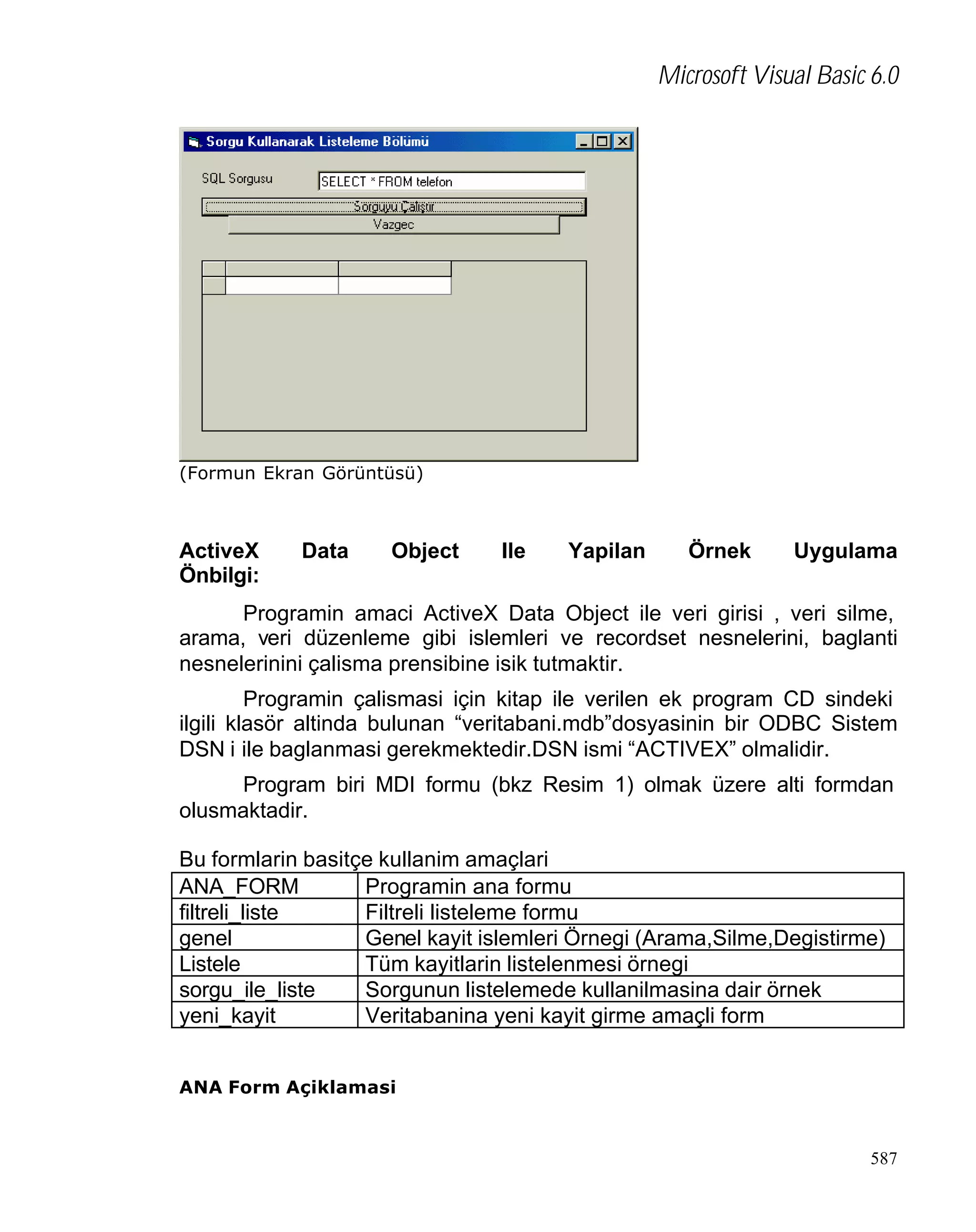 Microsoft Visual Basic 6.0

(Formun Ekran Görüntüsü)

ActiveX
Önbilgi:

Data

Object

Ile

Yapilan

Örnek

Uygulama

Programin amaci ActiveX Data Object ile veri girisi , veri silme,
arama, veri düzenleme gibi islemleri ve recordset nesnelerini, baglanti
nesnelerinini çalisma prensibine isik tutmaktir.
Programin çalismasi için kitap ile verilen ek program CD sindeki
ilgili klasör altinda bulunan “veritabani.mdb”dosyasinin bir ODBC Sistem
DSN i ile baglanmasi gerekmektedir.DSN ismi “ACTIVEX” olmalidir.
Program biri MDI formu (bkz Resim 1) olmak üzere alti formdan
olusmaktadir.
Bu formlarin basitçe kullanim amaçlari
ANA_FORM
Programin ana formu
filtreli_liste
Filtreli listeleme formu
genel
Genel kayit islemleri Örnegi (Arama,Silme,Degistirme)
Listele
Tüm kayitlarin listelenmesi örnegi
sorgu_ile_liste
Sorgunun listelemede kullanilmasina dair örnek
yeni_kayit
Veritabanina yeni kayit girme amaçli form
ANA Form Açiklamasi

587

 