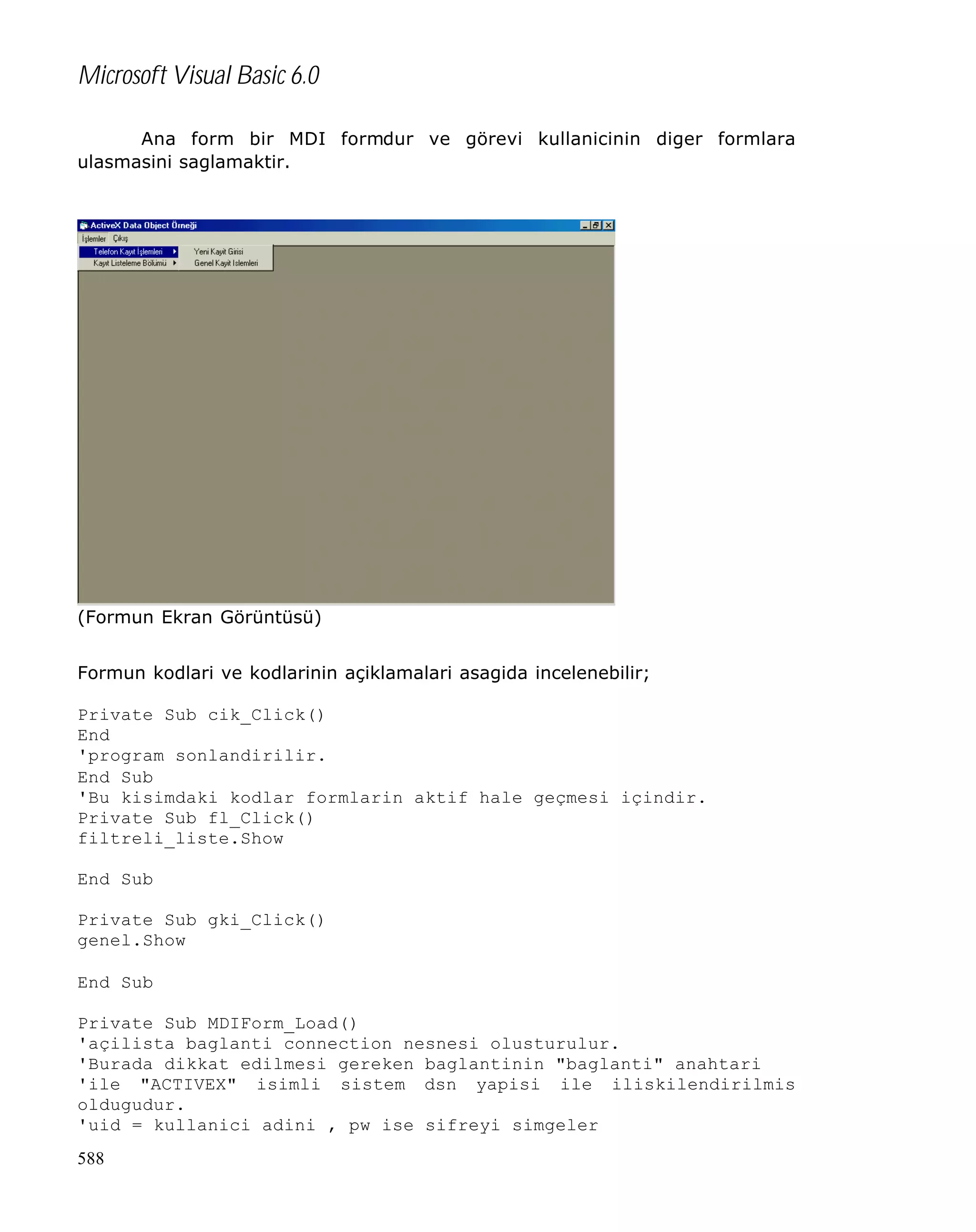 Microsoft Visual Basic 6.0
Ana form bir MDI formdur ve görevi kullanicinin diger formlara
ulasmasini saglamaktir.

(Formun Ekran Görüntüsü)
Formun kodlari ve kodlarinin açiklamalari asagida incelenebilir;
Private Sub cik_Click()
End
'program sonlandirilir.
End Sub
'Bu kisimdaki kodlar formlarin aktif hale geçmesi içindir.
Private Sub fl_Click()
filtreli_liste.Show
End Sub
Private Sub gki_Click()
genel.Show
End Sub
Private Sub MDIForm_Load()
'açilista baglanti connection nesnesi olusturulur.
'Burada dikkat edilmesi gereken baglantinin "baglanti" anahtari
'ile "ACTIVEX" isimli sistem dsn yapisi ile iliskilendirilmis
oldugudur.
'uid = kullanici adini , pw ise sifreyi simgeler
588

 