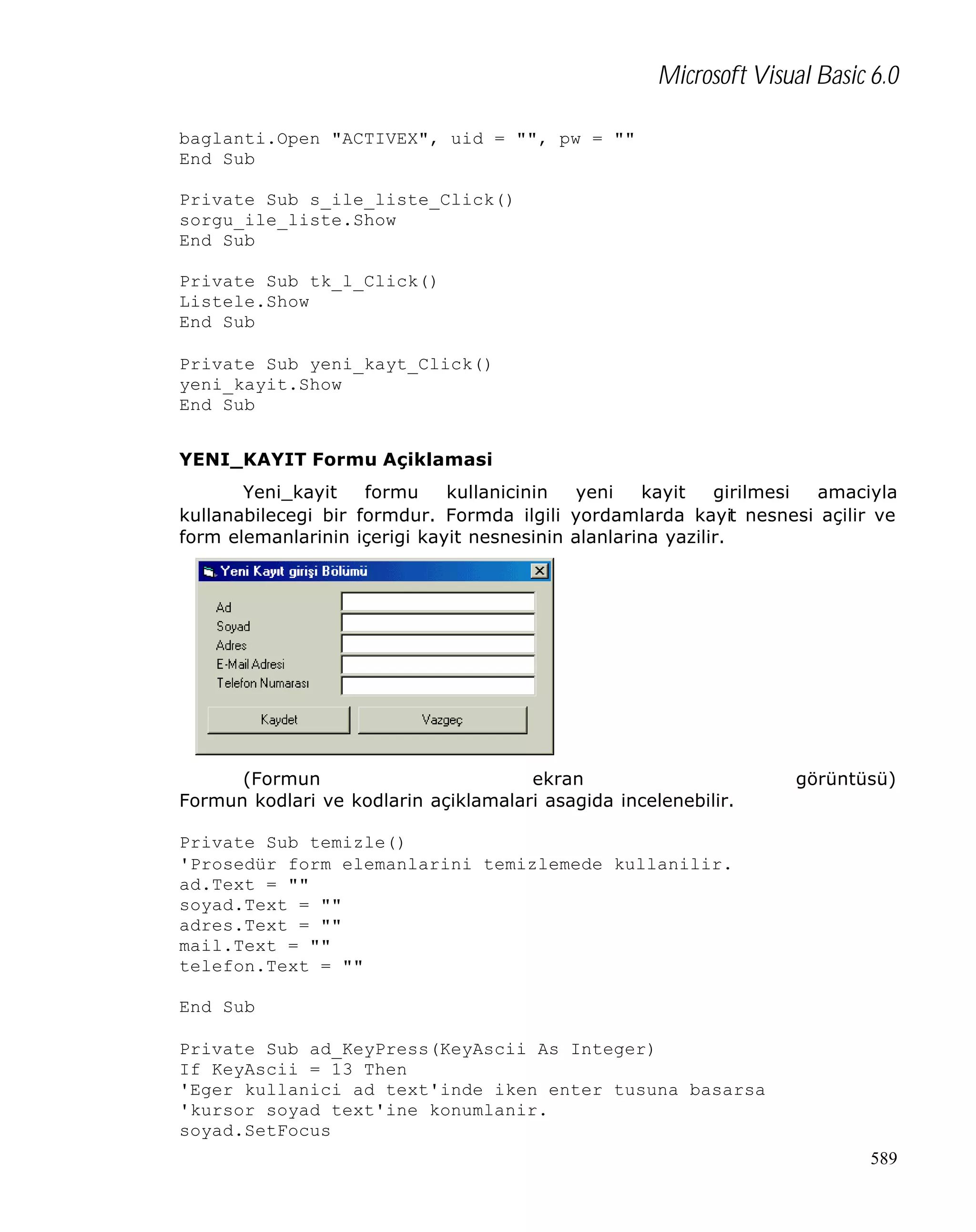 Microsoft Visual Basic 6.0
baglanti.Open "ACTIVEX", uid = "", pw = ""
End Sub
Private Sub s_ile_liste_Click()
sorgu_ile_liste.Show
End Sub
Private Sub tk_l_Click()
Listele.Show
End Sub
Private Sub yeni_kayt_Click()
yeni_kayit.Show
End Sub
YENI_KAYIT Formu Açiklamasi
Yeni_kayit
formu
kullanicinin
yeni
kayit
girilmesi
amaciyla
kullanabilecegi bir formdur. Formda ilgili yordamlarda kayit nesnesi açilir ve
form elemanlarinin içerigi kayit nesnesinin alanlarina yazilir.

(Formun
ekran
Formun kodlari ve kodlarin açiklamalari asagida incelenebilir.

görüntüsü)

Private Sub temizle()
'Prosedür form elemanlarini temizlemede kullanilir.
ad.Text = ""
soyad.Text = ""
adres.Text = ""
mail.Text = ""
telefon.Text = ""
End Sub
Private Sub ad_KeyPress(KeyAscii As Integer)
If KeyAscii = 13 Then
'Eger kullanici ad text'inde iken enter tusuna basarsa
'kursor soyad text'ine konumlanir.
soyad.SetFocus
589

 