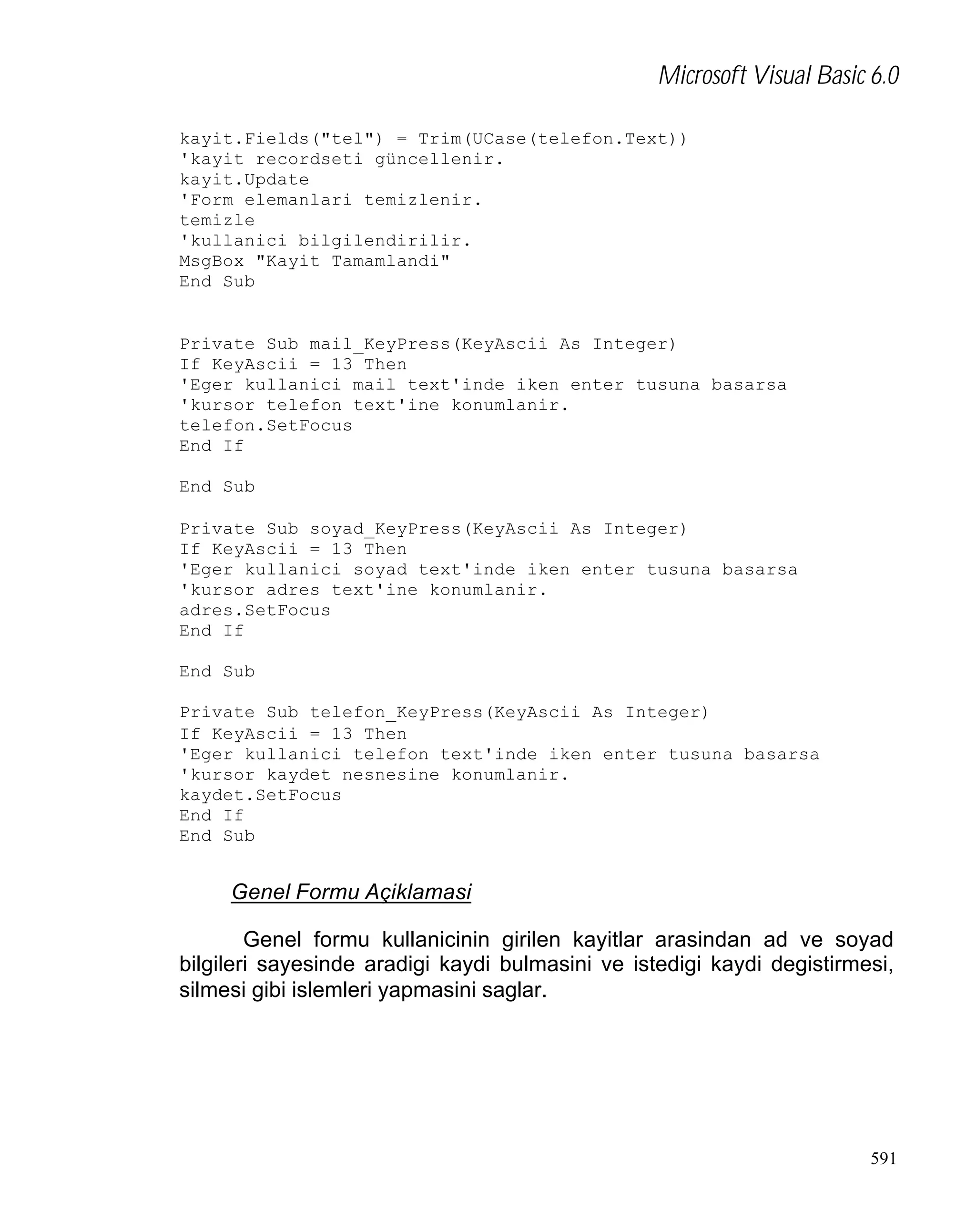 Microsoft Visual Basic 6.0
kayit.Fields("tel") = Trim(UCase(telefon.Text))
'kayit recordseti güncellenir.
kayit.Update
'Form elemanlari temizlenir.
temizle
'kullanici bilgilendirilir.
MsgBox "Kayit Tamamlandi"
End Sub

Private Sub mail_KeyPress(KeyAscii As Integer)
If KeyAscii = 13 Then
'Eger kullanici mail text'inde iken enter tusuna basarsa
'kursor telefon text'ine konumlanir.
telefon.SetFocus
End If
End Sub
Private Sub soyad_KeyPress(KeyAscii As Integer)
If KeyAscii = 13 Then
'Eger kullanici soyad text'inde iken enter tusuna basarsa
'kursor adres text'ine konumlanir.
adres.SetFocus
End If
End Sub
Private Sub telefon_KeyPress(KeyAscii As Integer)
If KeyAscii = 13 Then
'Eger kullanici telefon text'inde iken enter tusuna basarsa
'kursor kaydet nesnesine konumlanir.
kaydet.SetFocus
End If
End Sub

Genel Formu Açiklamasi
Genel formu kullanicinin girilen kayitlar arasindan ad ve soyad
bilgileri sayesinde aradigi kaydi bulmasini ve istedigi kaydi degistirmesi,
silmesi gibi islemleri yapmasini saglar.

591

 