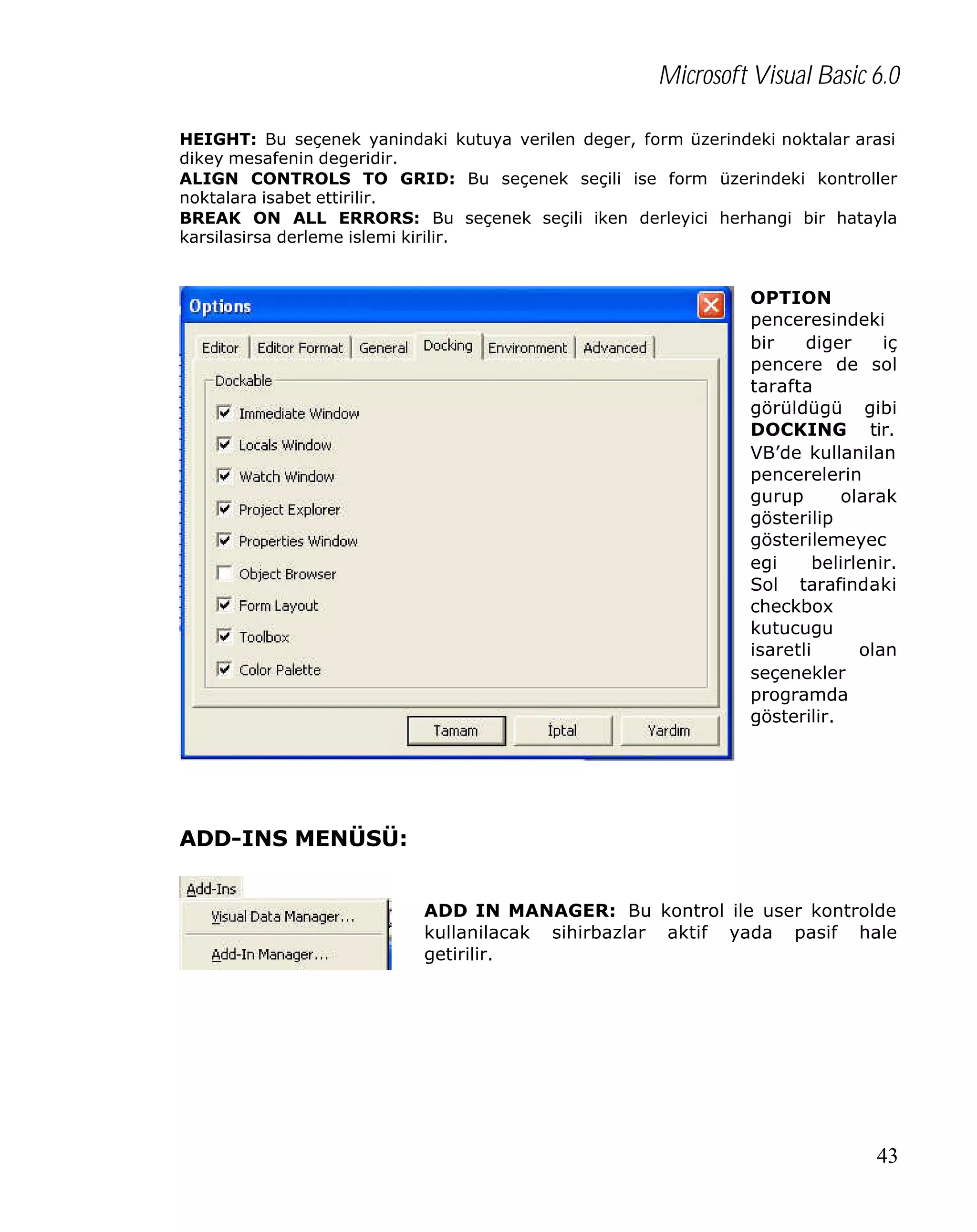 Microsoft Visual Basic 6.0
HEIGHT: Bu seçenek yanindaki kutuya verilen deger, form üzerindeki noktalar arasi
dikey mesafenin degeridir.
ALIGN CONTROLS TO GRID: Bu seçenek seçili ise form üzerindeki kontroller
noktalara isabet ettirilir.
BREAK ON ALL ERRORS: Bu seçenek seçili iken derleyici herhangi bir hatayla
karsilasirsa derleme islemi kirilir.

OPTION
penceresindeki
bir
diger
iç
pencere de sol
tarafta
görüldügü gibi
DOCKING tir.
VB’de kullanilan
pencerelerin
gurup
olarak
gösterilip
gösterilemeyec
egi
belirlenir.
Sol tarafindaki
checkbox
kutucugu
isaretli
olan
seçenekler
programda
gösterilir.

ADD-INS MENÜSÜ:
ADD IN MANAGER: Bu kontrol ile user kontrolde
kullanilacak sihirbazlar aktif yada pasif hale
getirilir.

43

 