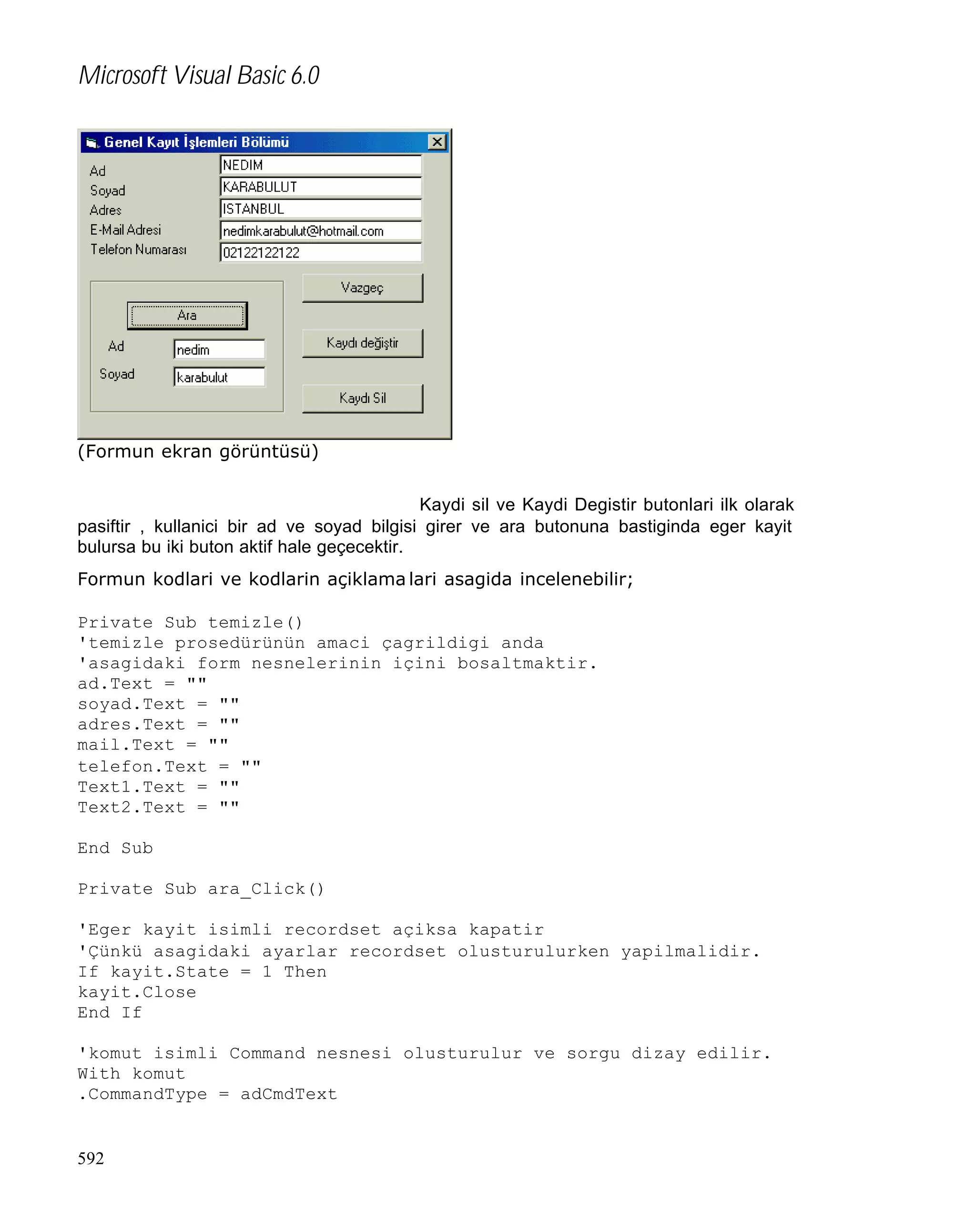 Microsoft Visual Basic 6.0

(Formun ekran görüntüsü)
Kaydi sil ve Kaydi Degistir butonlari ilk olarak
pasiftir , kullanici bir ad ve soyad bilgisi girer ve ara butonuna bastiginda eger kayit
bulursa bu iki buton aktif hale geçecektir.
Formun kodlari ve kodlarin açiklama lari asagida incelenebilir;
Private Sub temizle()
'temizle prosedürünün amaci çagrildigi anda
'asagidaki form nesnelerinin içini bosaltmaktir.
ad.Text = ""
soyad.Text = ""
adres.Text = ""
mail.Text = ""
telefon.Text = ""
Text1.Text = ""
Text2.Text = ""
End Sub
Private Sub ara_Click()
'Eger kayit isimli recordset açiksa kapatir
'Çünkü asagidaki ayarlar recordset olusturulurken yapilmalidir.
If kayit.State = 1 Then
kayit.Close
End If
'komut isimli Command nesnesi olusturulur ve sorgu dizay edilir.
With komut
.CommandType = adCmdText

592

 