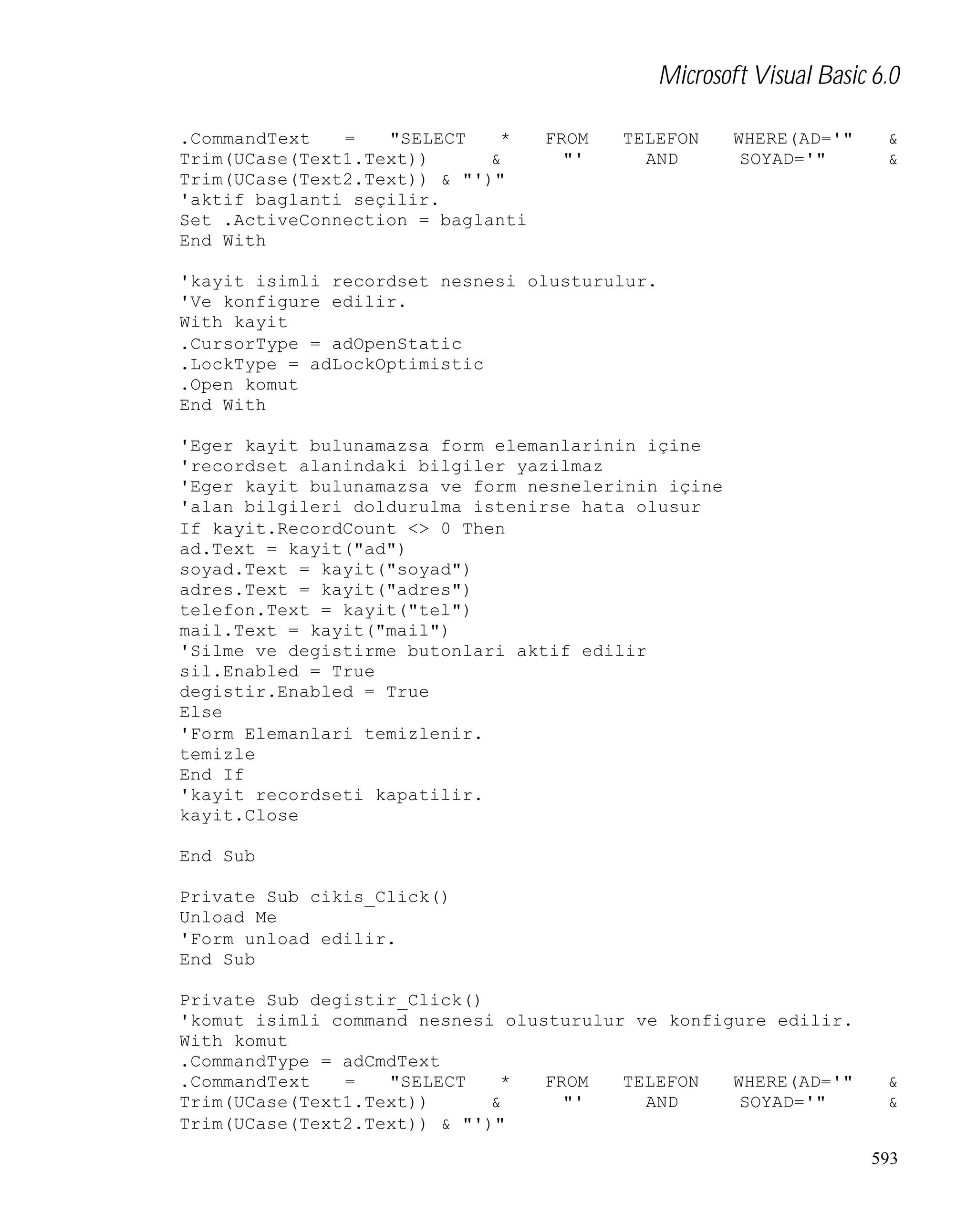 Microsoft Visual Basic 6.0
.CommandText
=
"SELECT
*
Trim(UCase(Text1.Text))
&
Trim(UCase(Text2.Text)) & "')"
'aktif baglanti seçilir.
Set .ActiveConnection = baglanti
End With

FROM
"'

TELEFON
AND

WHERE(AD='"
SOYAD='"

&
&

'kayit isimli recordset nesnesi olusturulur.
'Ve konfigure edilir.
With kayit
.CursorType = adOpenStatic
.LockType = adLockOptimistic
.Open komut
End With
'Eger kayit bulunamazsa form elemanlarinin içine
'recordset alanindaki bilgiler yazilmaz
'Eger kayit bulunamazsa ve form nesnelerinin içine
'alan bilgileri doldurulma istenirse hata olusur
If kayit.RecordCount <> 0 Then
ad.Text = kayit("ad")
soyad.Text = kayit("soyad")
adres.Text = kayit("adres")
telefon.Text = kayit("tel")
mail.Text = kayit("mail")
'Silme ve degistirme butonlari aktif edilir
sil.Enabled = True
degistir.Enabled = True
Else
'Form Elemanlari temizlenir.
temizle
End If
'kayit recordseti kapatilir.
kayit.Close
End Sub
Private Sub cikis_Click()
Unload Me
'Form unload edilir.
End Sub
Private Sub degistir_Click()
'komut isimli command nesnesi olusturulur ve konfigure edilir.
With komut
.CommandType = adCmdText
.CommandText
=
"SELECT
*
FROM
TELEFON
WHERE(AD='"
Trim(UCase(Text1.Text))
&
"'
AND
SOYAD='"
Trim(UCase(Text2.Text)) & "')"

&
&
593

 