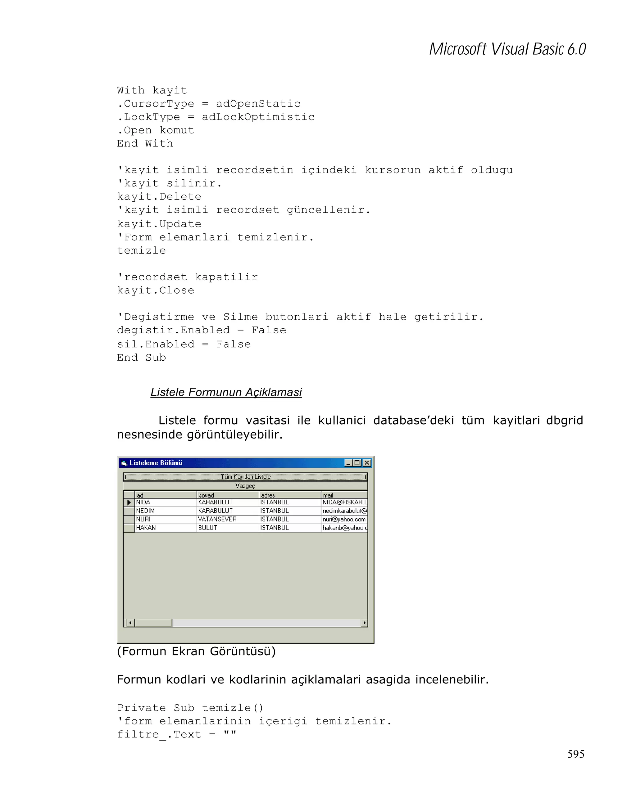 Microsoft Visual Basic 6.0
With kayit
.CursorType = adOpenStatic
.LockType = adLockOptimistic
.Open komut
End With
'kayit isimli recordsetin içindeki kursorun aktif oldugu
'kayit silinir.
kayit.Delete
'kayit isimli recordset güncellenir.
kayit.Update
'Form elemanlari temizlenir.
temizle
'recordset kapatilir
kayit.Close
'Degistirme ve Silme butonlari aktif hale getirilir.
degistir.Enabled = False
sil.Enabled = False
End Sub
Listele Formunun Açiklamasi
Listele formu vasitasi ile kullanici database’deki tüm kayitlari dbgrid
nesnesinde görüntüleyebilir.

(Formun Ekran Görüntüsü)
Formun kodlari ve kodlarinin açiklamalari asagida incelenebilir.
Private Sub temizle()
'form elemanlarinin içerigi temizlenir.
filtre_.Text = ""
595

 