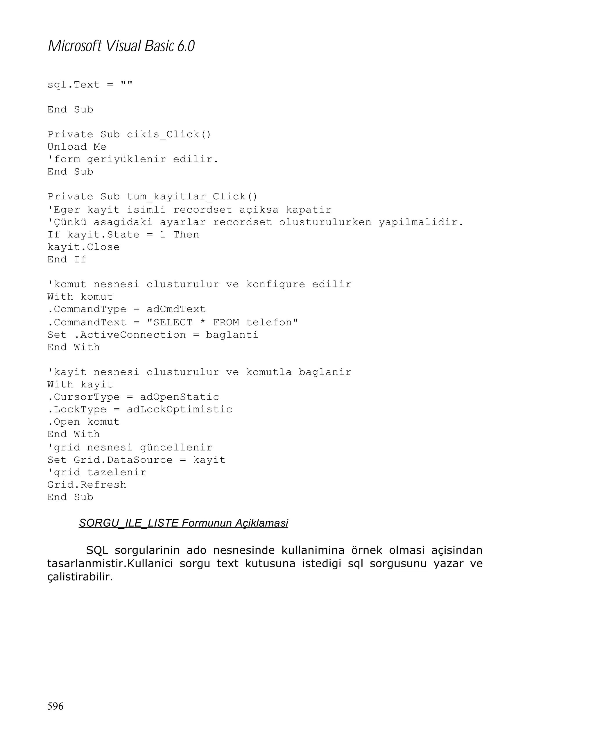Microsoft Visual Basic 6.0
sql.Text = ""
End Sub
Private Sub cikis_Click()
Unload Me
'form geriyüklenir edilir.
End Sub
Private Sub tum_kayitlar_Click()
'Eger kayit isimli recordset açiksa kapatir
'Çünkü asagidaki ayarlar recordset olusturulurken yapilmalidir.
If kayit.State = 1 Then
kayit.Close
End If
'komut nesnesi olusturulur ve konfigure edilir
With komut
.CommandType = adCmdText
.CommandText = "SELECT * FROM telefon"
Set .ActiveConnection = baglanti
End With
'kayit nesnesi olusturulur ve komutla baglanir
With kayit
.CursorType = adOpenStatic
.LockType = adLockOptimistic
.Open komut
End With
'grid nesnesi güncellenir
Set Grid.DataSource = kayit
'grid tazelenir
Grid.Refresh
End Sub
SORGU_ILE_LISTE Formunun Açiklamasi
SQL sorgularinin ado nesnesinde kullanimina örnek olmasi açisindan
tasarlanmistir.Kullanici sorgu text kutusuna istedigi sql sorgusunu yazar ve
çalistirabilir.

596

 