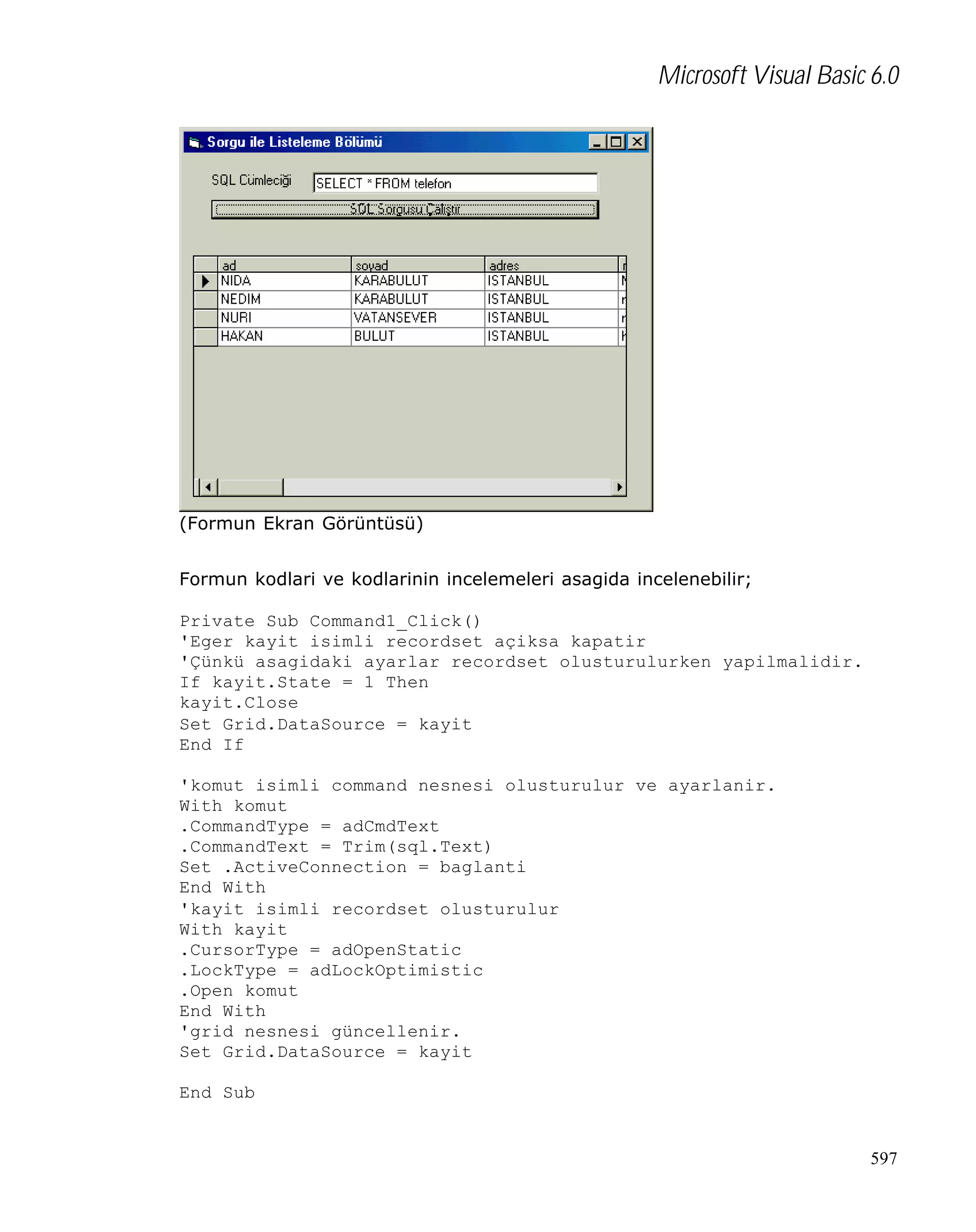 Microsoft Visual Basic 6.0

(Formun Ekran Görüntüsü)
Formun kodlari ve kodlarinin incelemeleri asagida incelenebilir;
Private Sub Command1_Click()
'Eger kayit isimli recordset açiksa kapatir
'Çünkü asagidaki ayarlar recordset olusturulurken yapilmalidir.
If kayit.State = 1 Then
kayit.Close
Set Grid.DataSource = kayit
End If
'komut isimli command nesnesi olusturulur ve ayarlanir.
With komut
.CommandType = adCmdText
.CommandText = Trim(sql.Text)
Set .ActiveConnection = baglanti
End With
'kayit isimli recordset olusturulur
With kayit
.CursorType = adOpenStatic
.LockType = adLockOptimistic
.Open komut
End With
'grid nesnesi güncellenir.
Set Grid.DataSource = kayit
End Sub

597

 