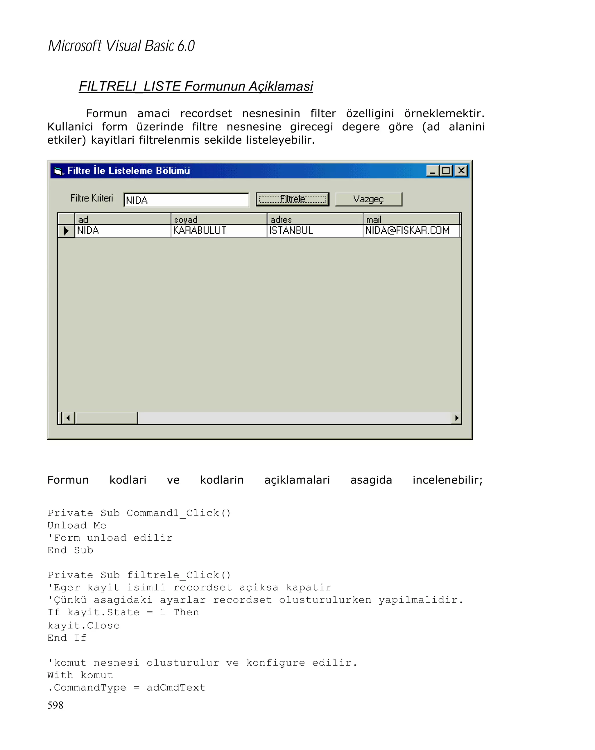 Microsoft Visual Basic 6.0
FILTRELI_LISTE Formunun Açiklamasi
Formun amaci recordset nesnesinin filter özelligini örneklemektir.
Kullanici form üzerinde filtre nesnesine girecegi degere göre (ad alanini
etkiler) kayitlari filtrelenmis sekilde listeleyebilir.

Formun

kodlari

ve

kodlarin

açiklamalari

asagida

incelenebilir;

Private Sub Command1_Click()
Unload Me
'Form unload edilir
End Sub
Private Sub filtrele_Click()
'Eger kayit isimli recordset açiksa kapatir
'Çünkü asagidaki ayarlar recordset olusturulurken yapilmalidir.
If kayit.State = 1 Then
kayit.Close
End If
'komut nesnesi olusturulur ve konfigure edilir.
With komut
.CommandType = adCmdText
598

 
