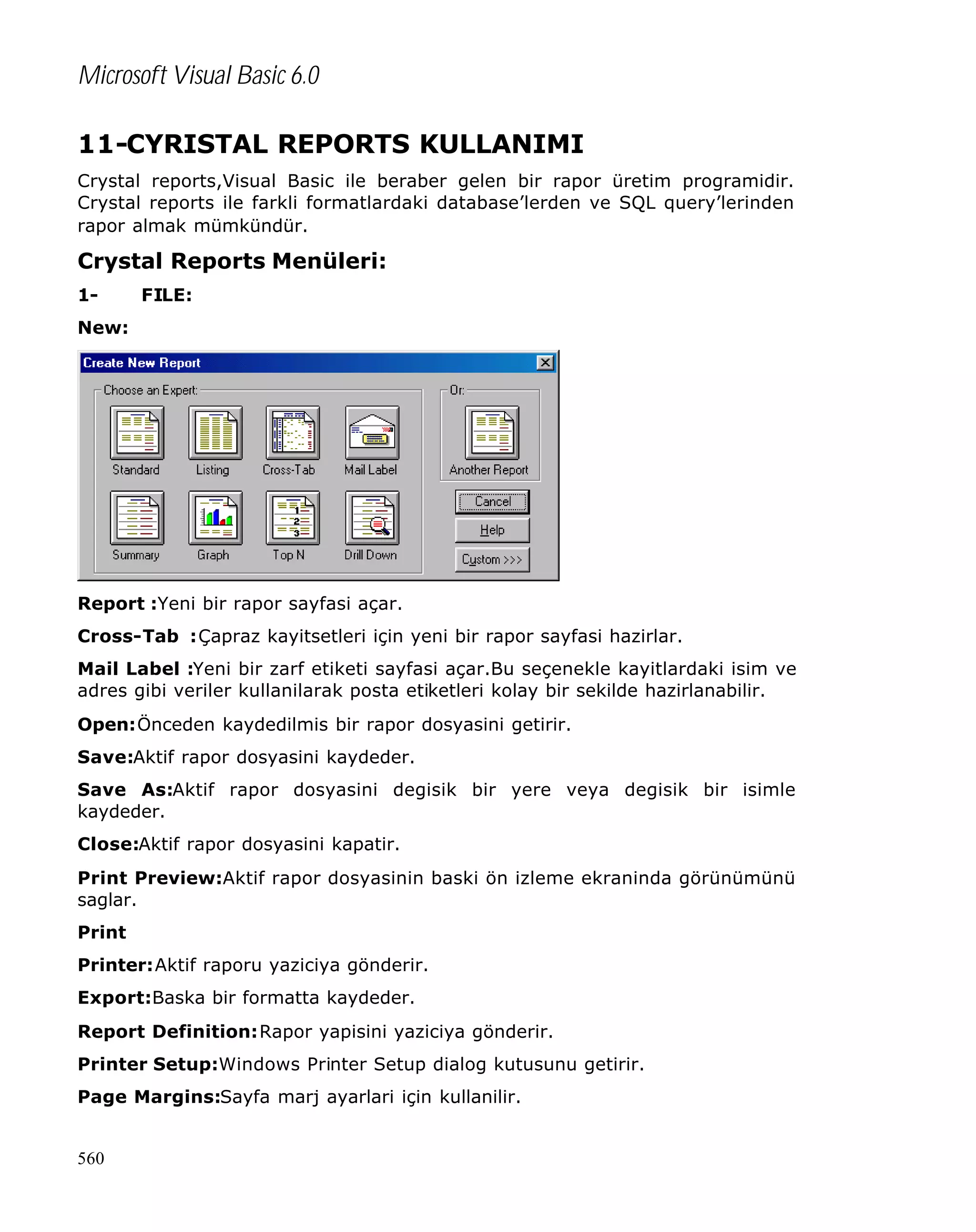 Microsoft Visual Basic 6.0
11-CYRISTAL REPORTS KULLANIMI
Crystal reports,Visual Basic ile beraber gelen bir rapor üretim programidir.
Crystal reports ile farkli formatlardaki database’lerden ve SQL query’lerinden
rapor almak mümkündür.

Crystal Reports Menüleri:
1-

FILE:

New:

Report :Yeni bir rapor sayfasi açar.
Cross-Tab :Çapraz kayitsetleri için yeni bir rapor sayfasi hazirlar.
Mail Label :Yeni bir zarf etiketi sayfasi açar.Bu seçenekle kayitlardaki isim ve
adres gibi veriler kullanilarak posta etiketleri kolay bir sekilde hazirlanabilir.
Open:Önceden kaydedilmis bir rapor dosyasini getirir.
Save:Aktif rapor dosyasini kaydeder.
Save As:Aktif rapor dosyasini degisik bir yere veya degisik bir isimle
kaydeder.
Close:Aktif rapor dosyasini kapatir.
Print Preview:Aktif rapor dosyasinin baski ön izleme ekraninda görünümünü
saglar.
Print
Printer:Aktif raporu yaziciya gönderir.
Export:Baska bir formatta kaydeder.
Report Definition:Rapor yapisini yaziciya gönderir.
Printer Setup:Windows Printer Setup dialog kutusunu getirir.
Page Margins:Sayfa marj ayarlari için kullanilir.

560

 