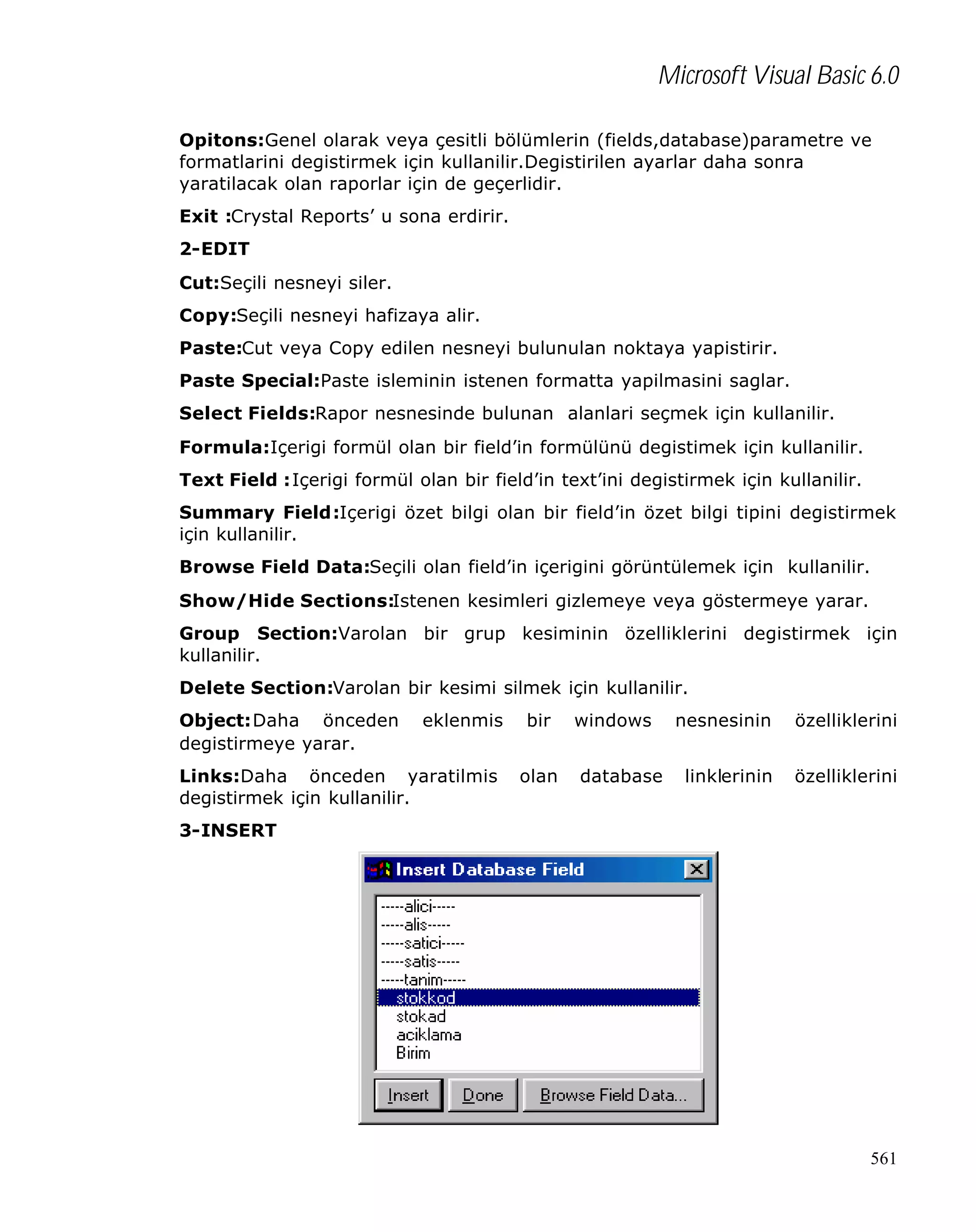 Microsoft Visual Basic 6.0
Opitons:Genel olarak veya çesitli bölümlerin (fields,database)parametre ve
formatlarini degistirmek için kullanilir.Degistirilen ayarlar daha sonra
yaratilacak olan raporlar için de geçerlidir.
Exit :Crystal Reports’ u sona erdirir.
2-EDIT
Cut:Seçili nesneyi siler.
Copy:Seçili nesneyi hafizaya alir.
Paste:Cut veya Copy edilen nesneyi bulunulan noktaya yapistirir.
Paste Special:Paste isleminin istenen formatta yapilmasini saglar.
Select Fields:Rapor nesnesinde bulunan alanlari seçmek için kullanilir.
Formula:Içerigi formül olan bir field’in formülünü degistimek için kullanilir.
Text Field :Içerigi formül olan bir field’in text’ini degistirmek için kullanilir.
Summary Field:Içerigi özet bilgi olan bir field’in özet bilgi tipini degistirmek
için kullanilir.
Browse Field Data:Seçili olan field’in içerigini görüntülemek için kullanilir.
Show/Hide Sections:Istenen kesimleri gizlemeye veya göstermeye yarar.
Group Section:Varolan bir grup kesiminin özelliklerini degistirmek için
kullanilir.
Delete Section:Varolan bir kesimi silmek için kullanilir.
Object:Daha önceden
degistirmeye yarar.

eklenmis

Links:Daha önceden yaratilmis
degistirmek için kullanilir.

bir
olan

windows
database

nesnesinin

özelliklerini

linklerinin

özelliklerini

3-INSERT

561

 