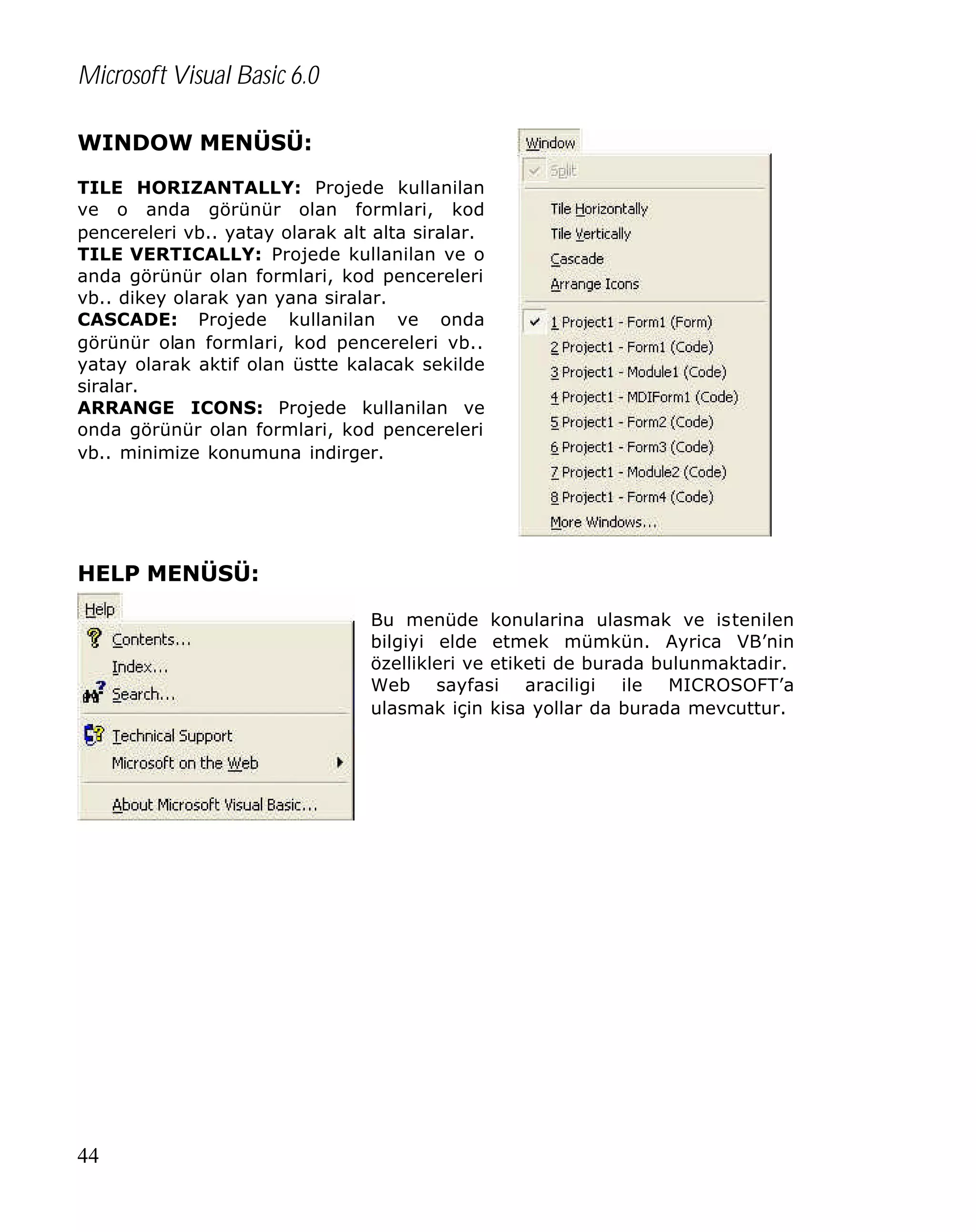 Microsoft Visual Basic 6.0
WINDOW MENÜSÜ:
TILE HORIZANTALLY: Projede kullanilan
ve o anda görünür olan formlari, kod
pencereleri vb.. yatay olarak alt alta siralar.
TILE VERTICALLY: Projede kullanilan ve o
anda görünür olan formlari, kod pencereleri
vb.. dikey olarak yan yana siralar.
CASCADE: Projede kullanilan ve onda
görünür olan formlari, kod pencereleri vb..
yatay olarak aktif olan üstte kalacak sekilde
siralar.
ARRANGE ICONS: Projede kullanilan ve
onda görünür olan formlari, kod pencereleri
vb.. minimize konumuna indirger.

HELP MENÜSÜ:
Bu menüde konularina ulasmak ve istenilen
bilgiyi elde etmek mümkün. Ayrica VB’nin
özellikleri ve etiketi de burada bulunmaktadir.
Web sayfasi araciligi ile MICROSOFT’a
ulasmak için kisa yollar da burada mevcuttur.

44

 