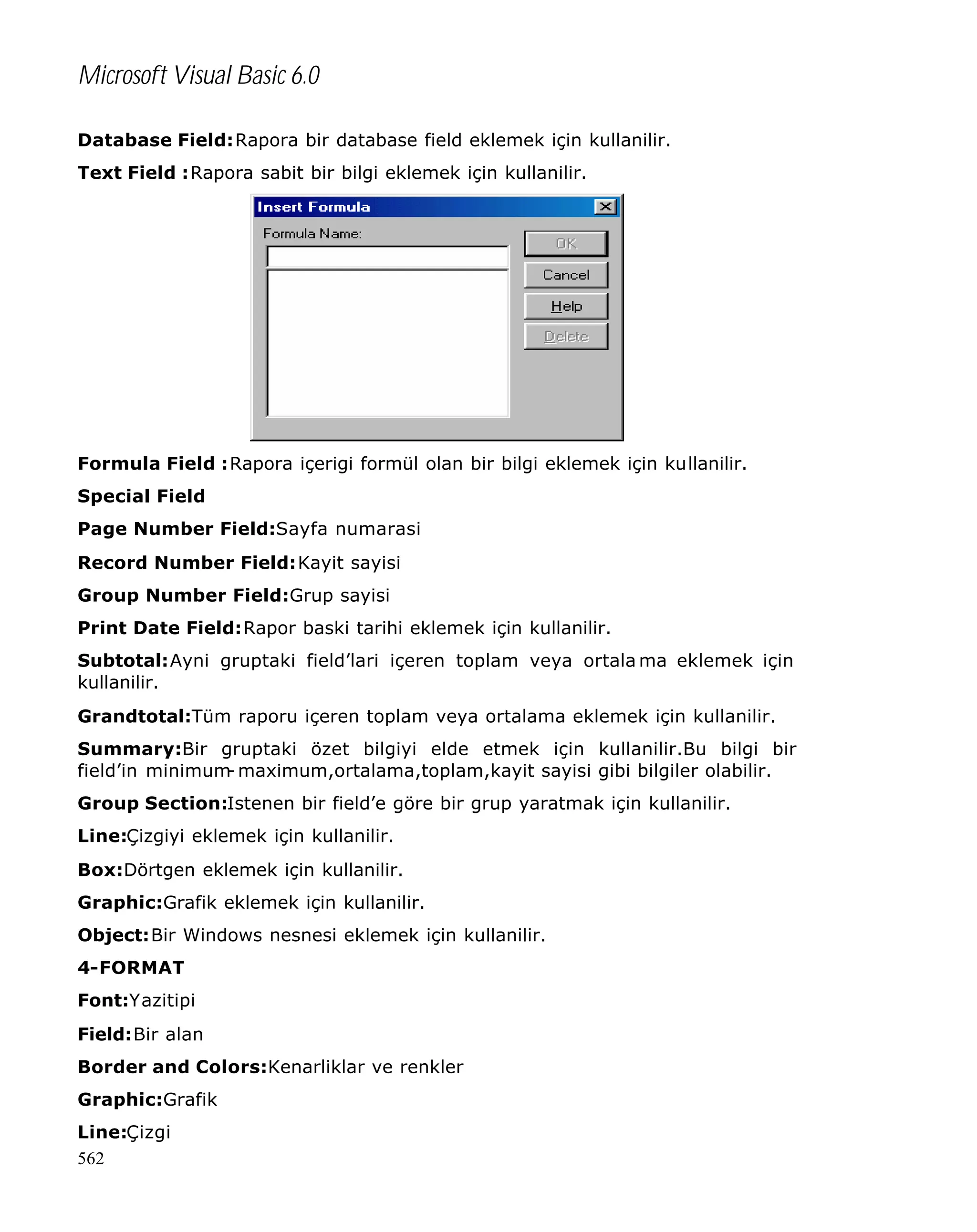 Microsoft Visual Basic 6.0
Database Field:Rapora bir database field eklemek için kullanilir.
Text Field :Rapora sabit bir bilgi eklemek için kullanilir.

Formula Field :Rapora içerigi formül olan bir bilgi eklemek için kullanilir.
Special Field
Page Number Field:Sayfa numarasi
Record Number Field:Kayit sayisi
Group Number Field:Grup sayisi
Print Date Field:Rapor baski tarihi eklemek için kullanilir.
Subtotal:Ayni gruptaki field’lari içeren toplam veya ortala ma eklemek için
kullanilir.
Grandtotal:Tüm raporu içeren toplam veya ortalama eklemek için kullanilir.
Summary:Bir gruptaki özet bilgiyi elde etmek için kullanilir.Bu bilgi bir
field’in minimum maximum,ortalama,toplam,kayit sayisi gibi bilgiler olabilir.
Group Section:Istenen bir field’e göre bir grup yaratmak için kullanilir.
Line:Çizgiyi eklemek için kullanilir.
Box:Dörtgen eklemek için kullanilir.
Graphic:Grafik eklemek için kullanilir.
Object:Bir Windows nesnesi eklemek için kullanilir.
4-FORMAT
Font:Yazitipi
Field:Bir alan
Border and Colors:Kenarliklar ve renkler
Graphic:Grafik
Line:Çizgi
562

 