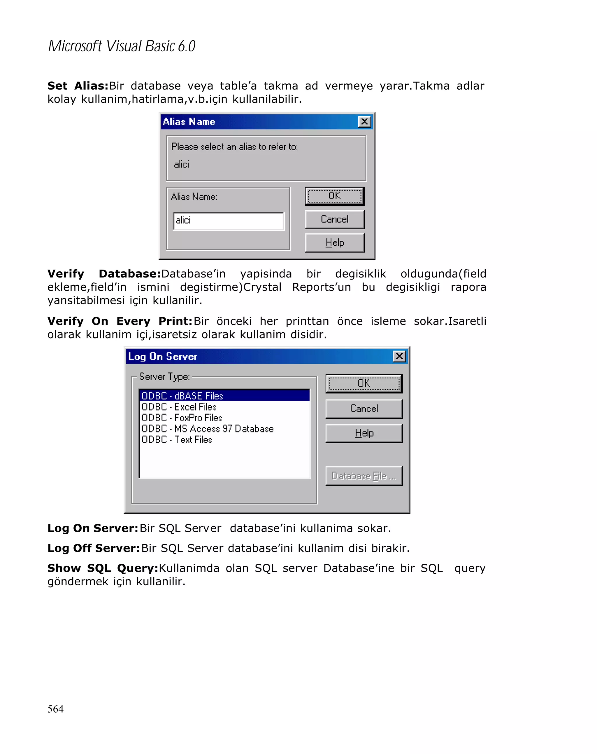 Microsoft Visual Basic 6.0
Set Alias:Bir database veya table’a takma ad vermeye yarar.Takma adlar
kolay kullanim,hatirlama,v.b.için kullanilabilir.

Verify Database:Database’in yapisinda bir degisiklik oldugunda(field
ekleme,field’in ismini degistirme)Crystal Reports’un bu degisikligi rapora
yansitabilmesi için kullanilir.
Verify On Every Print:Bir önceki her printtan önce isleme sokar.Isaretli
olarak kullanim içi,isaretsiz olarak kullanim disidir.

Log On Server:Bir SQL Server database’ini kullanima sokar.
Log Off Server:Bir SQL Server database’ini kullanim disi birakir.
Show SQL Query:Kullanimda olan SQL server Database’ine bir SQL
göndermek için kullanilir.

564

query

 