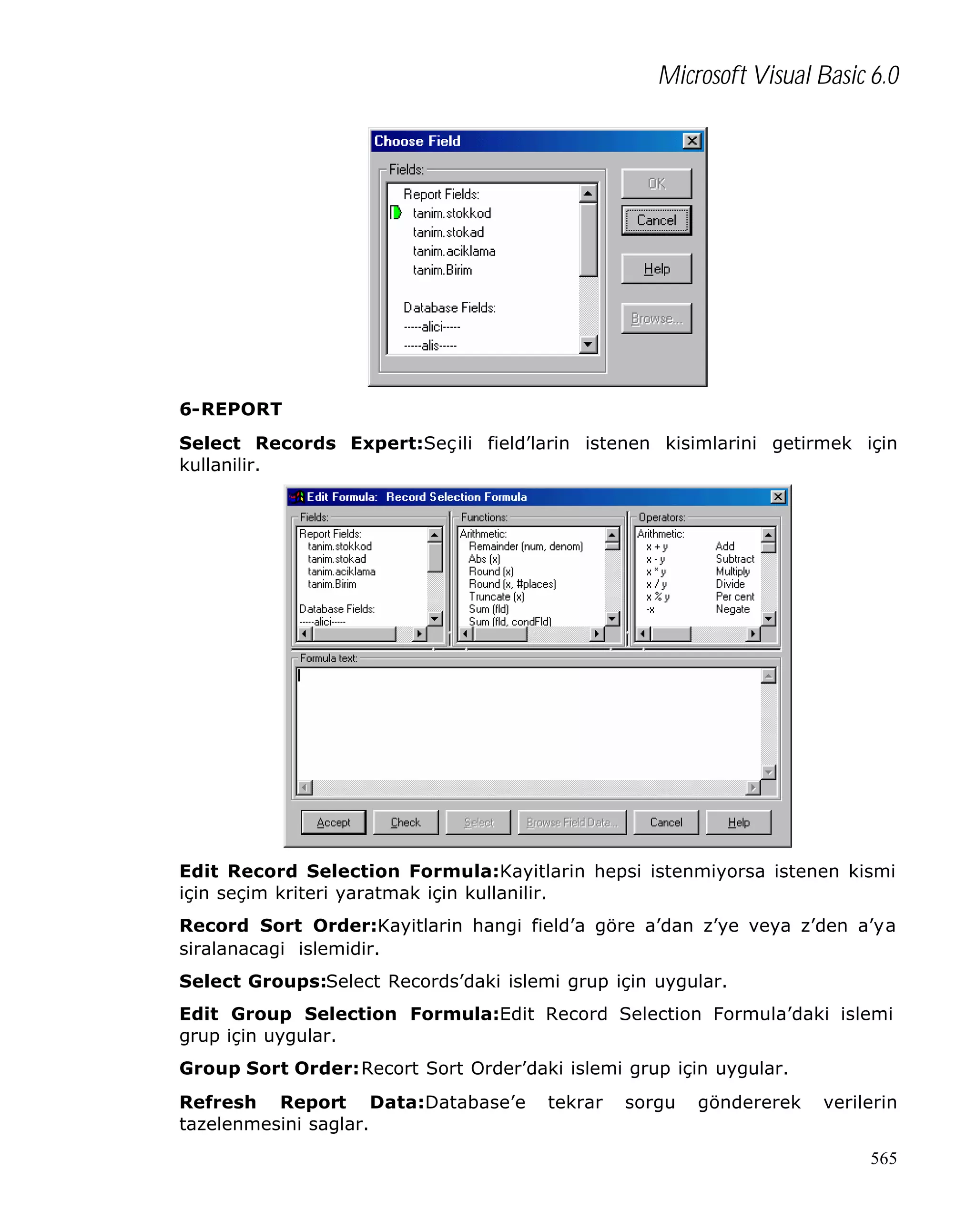Microsoft Visual Basic 6.0

6-REPORT
Select Records Expert:Seçili field’larin istenen kisimlarini getirmek için
kullanilir.

Edit Record Selection Formula:Kayitlarin hepsi istenmiyorsa istenen kismi
için seçim kriteri yaratmak için kullanilir.
Record Sort Order:Kayitlarin hangi field’a göre a’dan z’ye veya z’den a’ya
siralanacagi islemidir.
Select Groups:Select Records’daki islemi grup için uygular.
Edit Group Selection Formula:Edit Record Selection Formula’daki islemi
grup için uygular.
Group Sort Order:Recort Sort Order’daki islemi grup için uygular.
Refresh Report Data:Database’e
tazelenmesini saglar.

tekrar

sorgu

göndererek

verilerin
565

 
