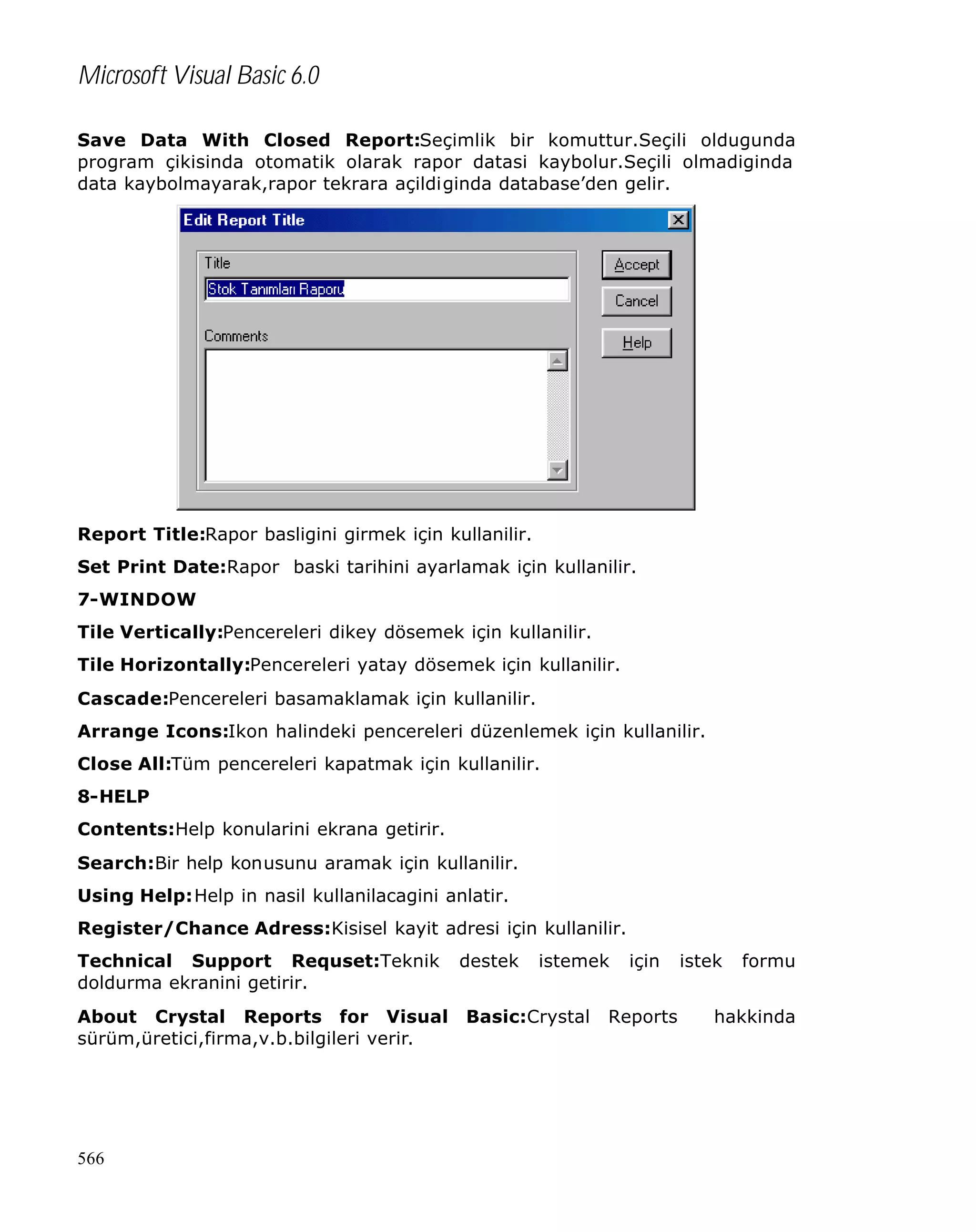 Microsoft Visual Basic 6.0
Save Data With Closed Report:Seçimlik bir komuttur.Seçili oldugunda
program çikisinda otomatik olarak rapor datasi kaybolur.Seçili olmadiginda
data kaybolmayarak,rapor tekrara açildiginda database’den gelir.

Report Title:Rapor basligini girmek için kullanilir.
Set Print Date:Rapor baski tarihini ayarlamak için kullanilir.
7-WINDOW
Tile Vertically:Pencereleri dikey dösemek için kullanilir.
Tile Horizontally:Pencereleri yatay dösemek için kullanilir.
Cascade:Pencereleri basamaklamak için kullanilir.
Arrange Icons:Ikon halindeki pencereleri düzenlemek için kullanilir.
Close All:Tüm pencereleri kapatmak için kullanilir.
8-HELP
Contents:Help konularini ekrana getirir.
Search:Bir help konusunu aramak için kullanilir.
Using Help:Help in nasil kullanilacagini anlatir.
Register/Chance Adress:Kisisel kayit adresi için kullanilir.
Technical Support Requset:Teknik
doldurma ekranini getirir.
About Crystal Reports for Visual
sürüm,üretici,firma,v.b.bilgileri verir.

566

destek

istemek

Basic:Crystal

için

Reports

istek

formu

hakkinda

 
