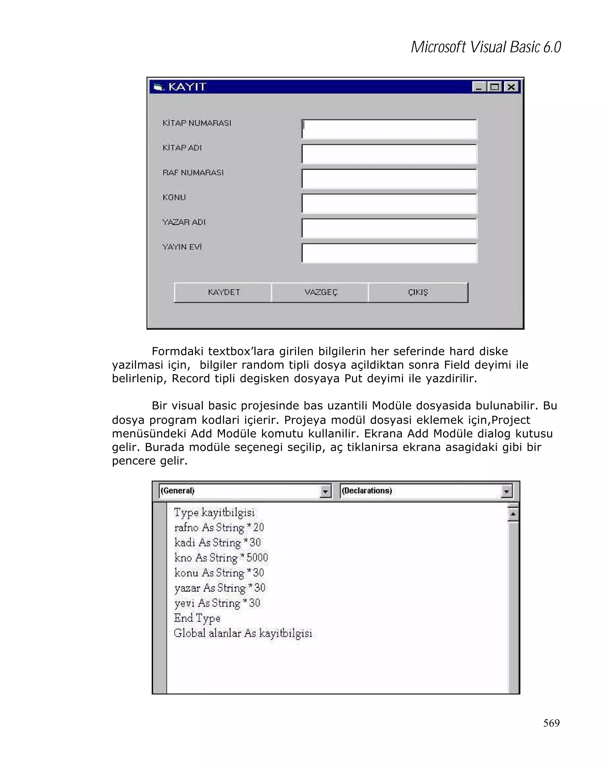 Microsoft Visual Basic 6.0

Formdaki textbox’lara girilen bilgilerin her seferinde hard diske
yazilmasi için, bilgiler random tipli dosya açildiktan sonra Field deyimi ile
belirlenip, Record tipli degisken dosyaya Put deyimi ile yazdirilir.
Bir visual basic projesinde bas uzantili Modüle dosyasida bulunabilir. Bu
dosya program kodlari içierir. Projeya modül dosyasi eklemek için,Project
menüsündeki Add Modüle komutu kullanilir. Ekrana Add Modüle dialog kutusu
gelir. Burada modüle seçenegi seçilip, aç tiklanirsa ekrana asagidaki gibi bir
pencere gelir.

569

 