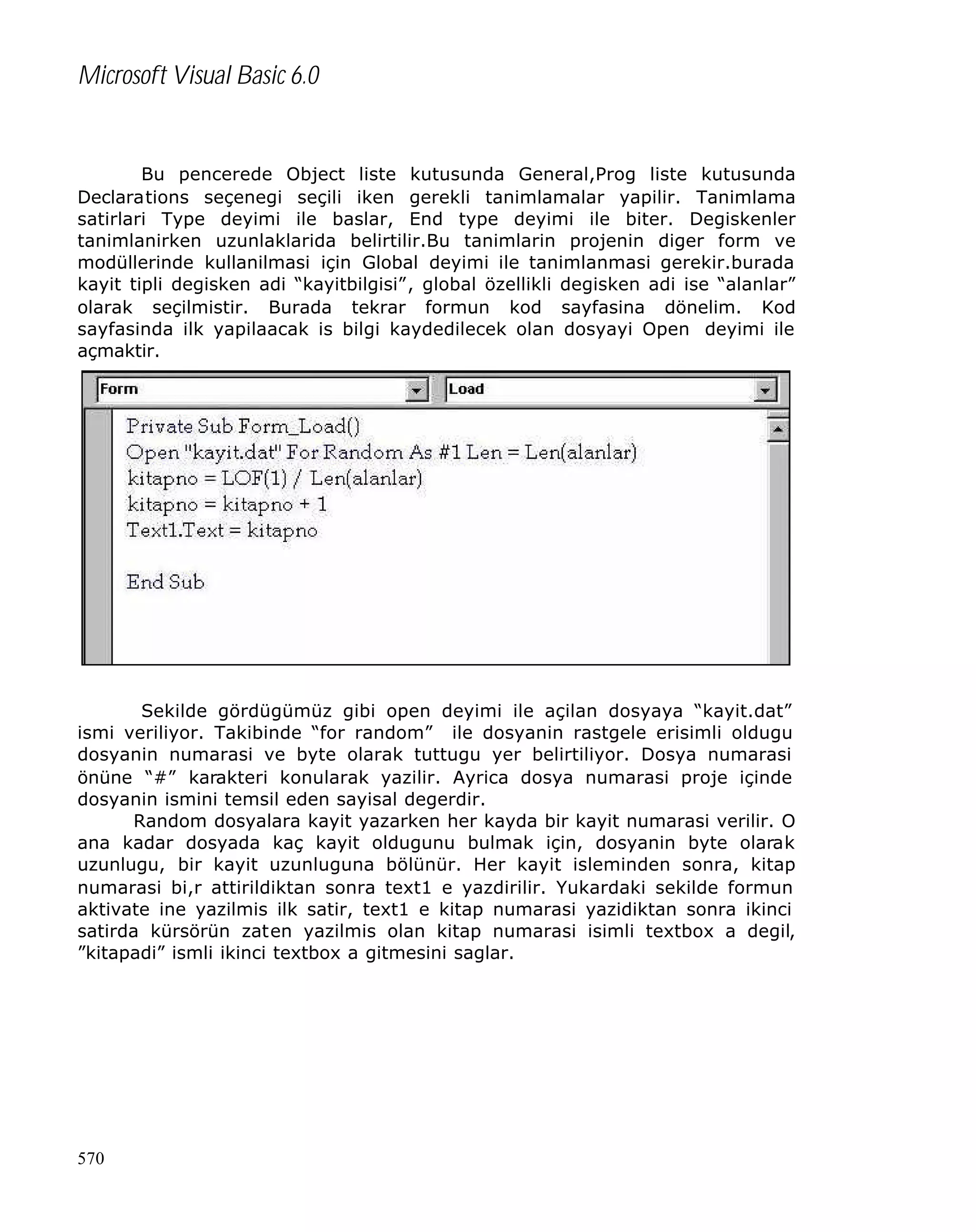 Microsoft Visual Basic 6.0

Bu pencerede Object liste kutusunda General,Prog liste kutusunda
Declarations seçenegi seçili iken gerekli tanimlamalar yapilir. Tanimlama
satirlari Type deyimi ile baslar, End type deyimi ile biter. Degiskenler
tanimlanirken uzunlaklarida belirtilir.Bu tanimlarin projenin diger form ve
modüllerinde kullanilmasi için Global deyimi ile tanimlanmasi gerekir.burada
kayit tipli degisken adi “kayitbilgisi”, global özellikli degisken adi ise “alanlar”
olarak seçilmistir. Burada tekrar formun kod sayfasina dönelim. Kod
sayfasinda ilk yapilaacak is bilgi kaydedilecek olan dosyayi Open deyimi ile
açmaktir.

Sekilde gördügümüz gibi open deyimi ile açilan dosyaya “kayit.dat”
ismi veriliyor. Takibinde “for random” ile dosyanin rastgele erisimli oldugu
dosyanin numarasi ve byte olarak tuttugu yer belirtiliyor. Dosya numarasi
önüne “#” karakteri konularak yazilir. Ayrica dosya numarasi proje içinde
dosyanin ismini temsil eden sayisal degerdir.
Random dosyalara kayit yazarken her kayda bir kayit numarasi verilir. O
ana kadar dosyada kaç kayit oldugunu bulmak için, dosyanin byte olarak
uzunlugu, bir kayit uzunluguna bölünür. Her kayit isleminden sonra, kitap
numarasi bi,r attirildiktan sonra text1 e yazdirilir. Yukardaki sekilde formun
aktivate ine yazilmis ilk satir, text1 e kitap numarasi yazidiktan sonra ikinci
satirda kürsörün zaten yazilmis olan kitap numarasi isimli textbox a degil,
”kitapadi” ismli ikinci textbox a gitmesini saglar.

570

 