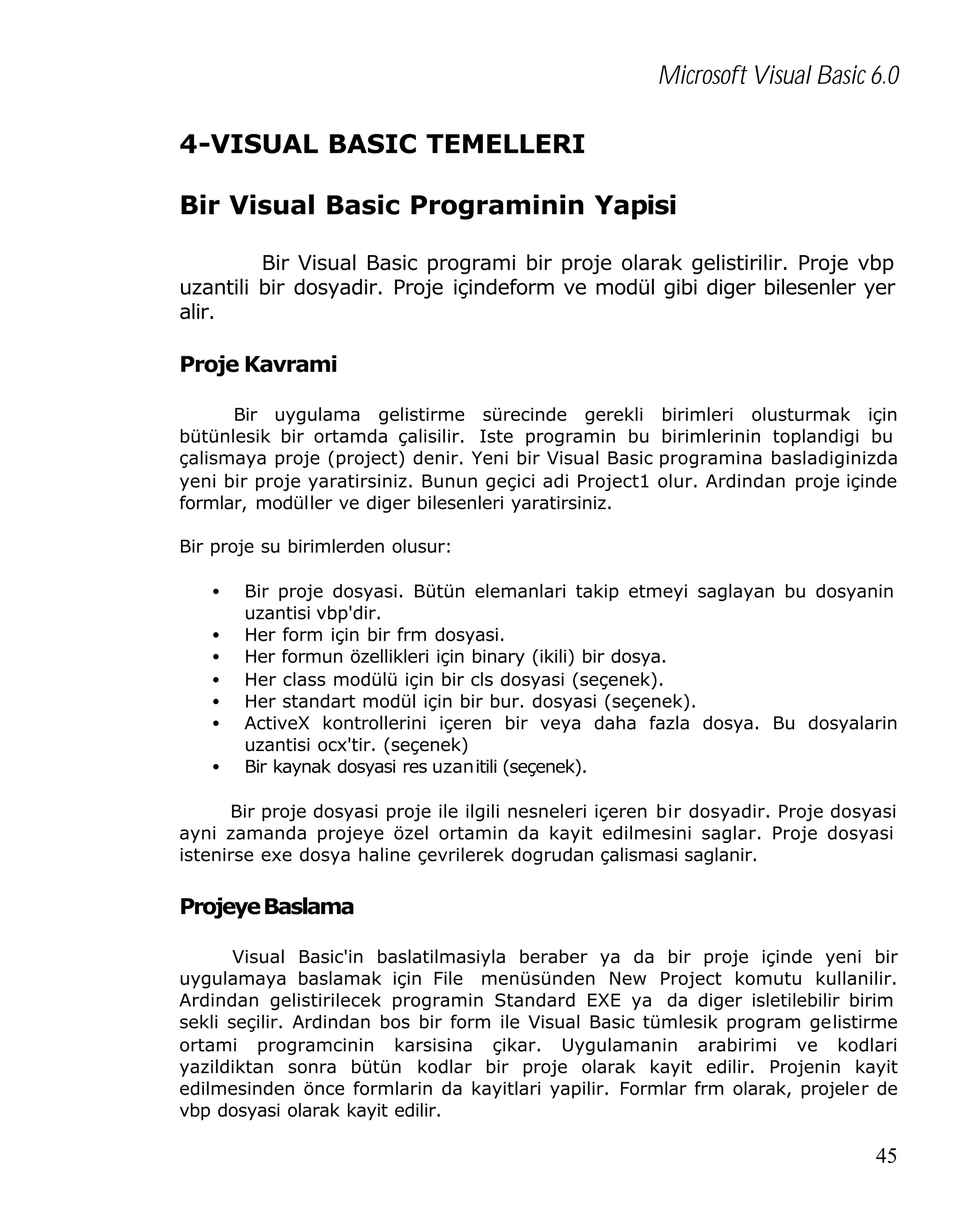 Microsoft Visual Basic 6.0
4-VISUAL BASIC TEMELLERI
Bir Visual Basic Programinin Yapisi
Bir Visual Basic programi bir proje olarak gelistirilir. Proje vbp
uzantili bir dosyadir. Proje içindeform ve modül gibi diger bilesenler yer
alir.

Proje Kavrami
Bir uygulama gelistirme sürecinde gerekli birimleri olusturmak için
bütünlesik bir ortamda çalisilir. Iste programin bu birimlerinin toplandigi bu
çalismaya proje (project) denir. Yeni bir Visual Basic programina basladiginizda
yeni bir proje yaratirsiniz. Bunun geçici adi Project1 olur. Ardindan proje içinde
formlar, modüller ve diger bilesenleri yaratirsiniz.
Bir proje su birimlerden olusur:
•
•
•
•
•
•
•

Bir proje dosyasi. Bütün elemanlari takip etmeyi saglayan bu dosyanin
uzantisi vbp'dir.
Her form için bir frm dosyasi.
Her formun özellikleri için binary (ikili) bir dosya.
Her class modülü için bir cls dosyasi (seçenek).
Her standart modül için bir bur. dosyasi (seçenek).
ActiveX kontrollerini içeren bir veya daha fazla dosya. Bu dosyalarin
uzantisi ocx'tir. (seçenek)
Bir kaynak dosyasi res uzanitili (seçenek).

Bir proje dosyasi proje ile ilgili nesneleri içeren bir dosyadir. Proje dosyasi
ayni zamanda projeye özel ortamin da kayit edilmesini saglar. Proje dosyasi
istenirse exe dosya haline çevrilerek dogrudan çalismasi saglanir.

Projeye Baslama
Visual Basic'in baslatilmasiyla beraber ya da bir proje içinde yeni bir
uygulamaya baslamak için File menüsünden New Project komutu kullanilir.
Ardindan gelistirilecek programin Standard EXE ya da diger isletilebilir birim
sekli seçilir. Ardindan bos bir form ile Visual Basic tümlesik program gelistirme
ortami programcinin karsisina çikar. Uygulamanin arabirimi ve kodlari
yazildiktan sonra bütün kodlar bir proje olarak kayit edilir. Projenin kayit
edilmesinden önce formlarin da kayitlari yapilir. Formlar frm olarak, projeler de
vbp dosyasi olarak kayit edilir.

45

 