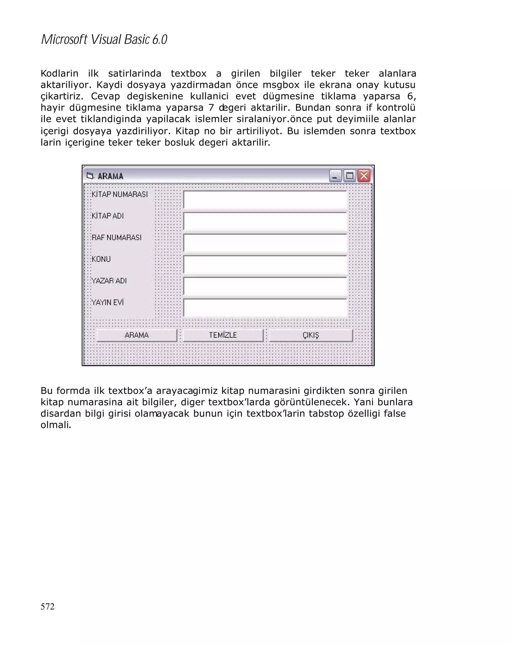 Microsoft Visual Basic 6.0
Kodlarin ilk satirlarinda textbox a girilen bilgiler teker teker alanlara
aktariliyor. Kaydi dosyaya yazdirmadan önce msgbox ile ekrana onay kutusu
çikartiriz. Cevap degiskenine kullanici evet dügmesine tiklama yaparsa 6,
hayir dügmesine tiklama yaparsa 7 d
egeri aktarilir. Bundan sonra if kontrolü
ile evet tiklandiginda yapilacak islemler siralaniyor.önce put deyimiile alanlar
içerigi dosyaya yazdiriliyor. Kitap no bir artiriliyot. Bu islemden sonra textbox
larin içerigine teker teker bosluk degeri aktarilir.

Bu formda ilk textbox’a arayacagimiz kitap numarasini girdikten sonra girilen
kitap numarasina ait bilgiler, diger textbox’larda görüntülenecek. Yani bunlara
disardan bilgi girisi olamayacak bunun için textbox’larin tabstop özelligi false
olmali.

572

 