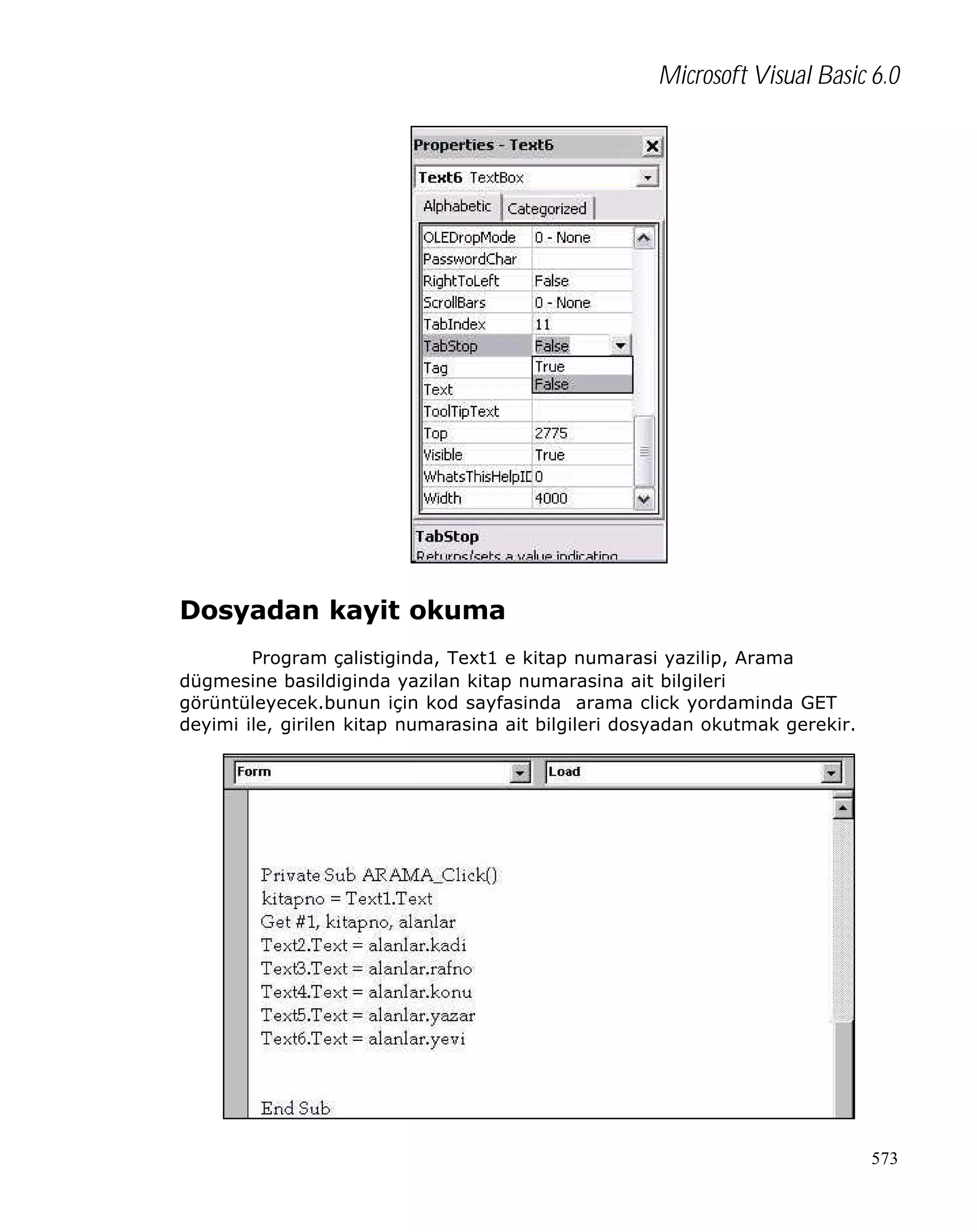 Microsoft Visual Basic 6.0

Dosyadan kayit okuma
Program çalistiginda, Text1 e kitap numarasi yazilip, Arama
dügmesine basildiginda yazilan kitap numarasina ait bilgileri
görüntüleyecek.bunun için kod sayfasinda arama click yordaminda GET
deyimi ile, girilen kitap numarasina ait bilgileri dosyadan okutmak gerekir.

573

 