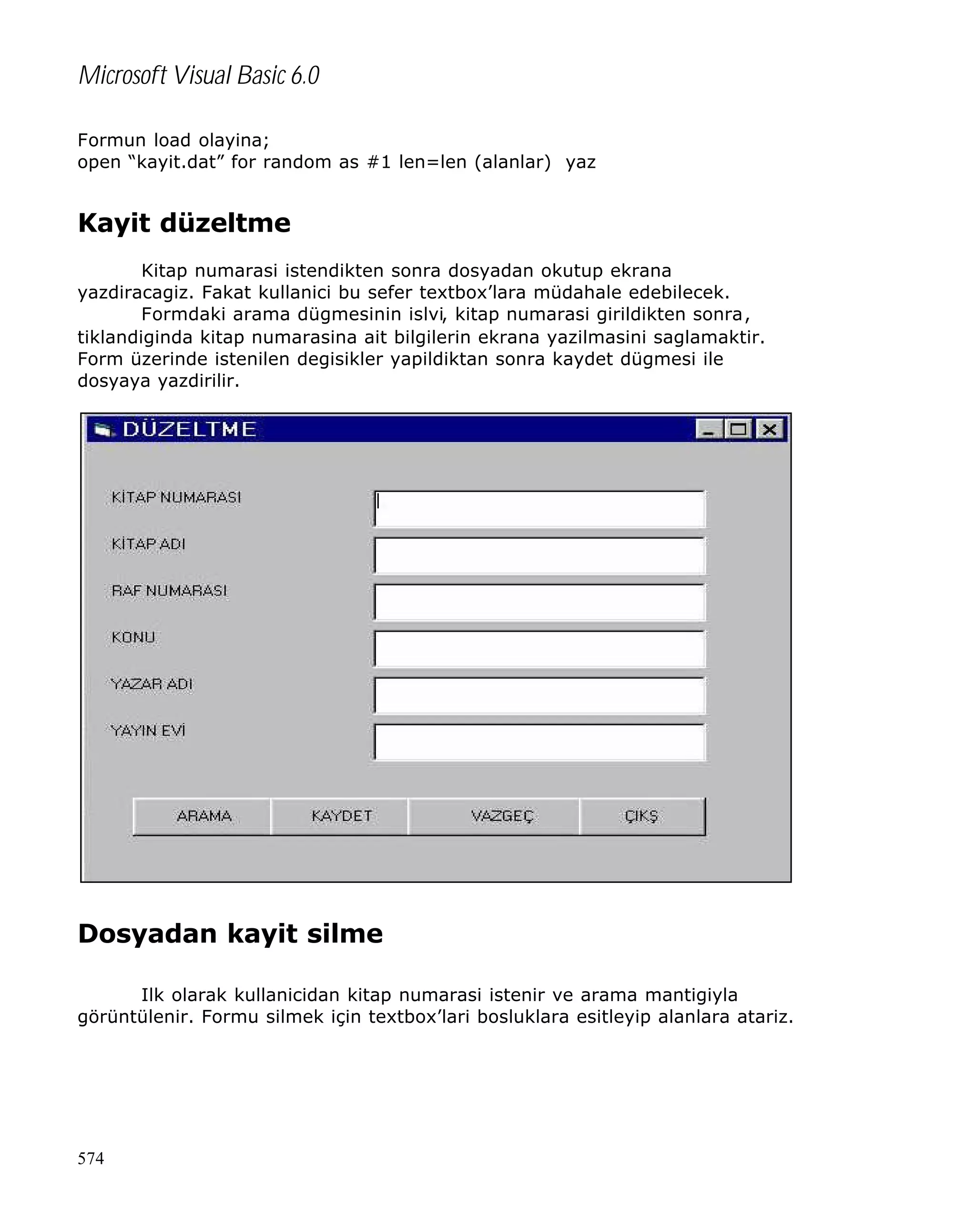 Microsoft Visual Basic 6.0
Formun load olayina;
open “kayit.dat” for random as #1 len=len (alanlar) yaz

Kayit düzeltme
Kitap numarasi istendikten sonra dosyadan okutup ekrana
yazdiracagiz. Fakat kullanici bu sefer textbox’lara müdahale edebilecek.
Formdaki arama dügmesinin islvi, kitap numarasi girildikten sonra,
tiklandiginda kitap numarasina ait bilgilerin ekrana yazilmasini saglamaktir.
Form üzerinde istenilen degisikler yapildiktan sonra kaydet dügmesi ile
dosyaya yazdirilir.

Dosyadan kayit silme
Ilk olarak kullanicidan kitap numarasi istenir ve arama mantigiyla
görüntülenir. Formu silmek için textbox’lari bosluklara esitleyip alanlara atariz.

574

 