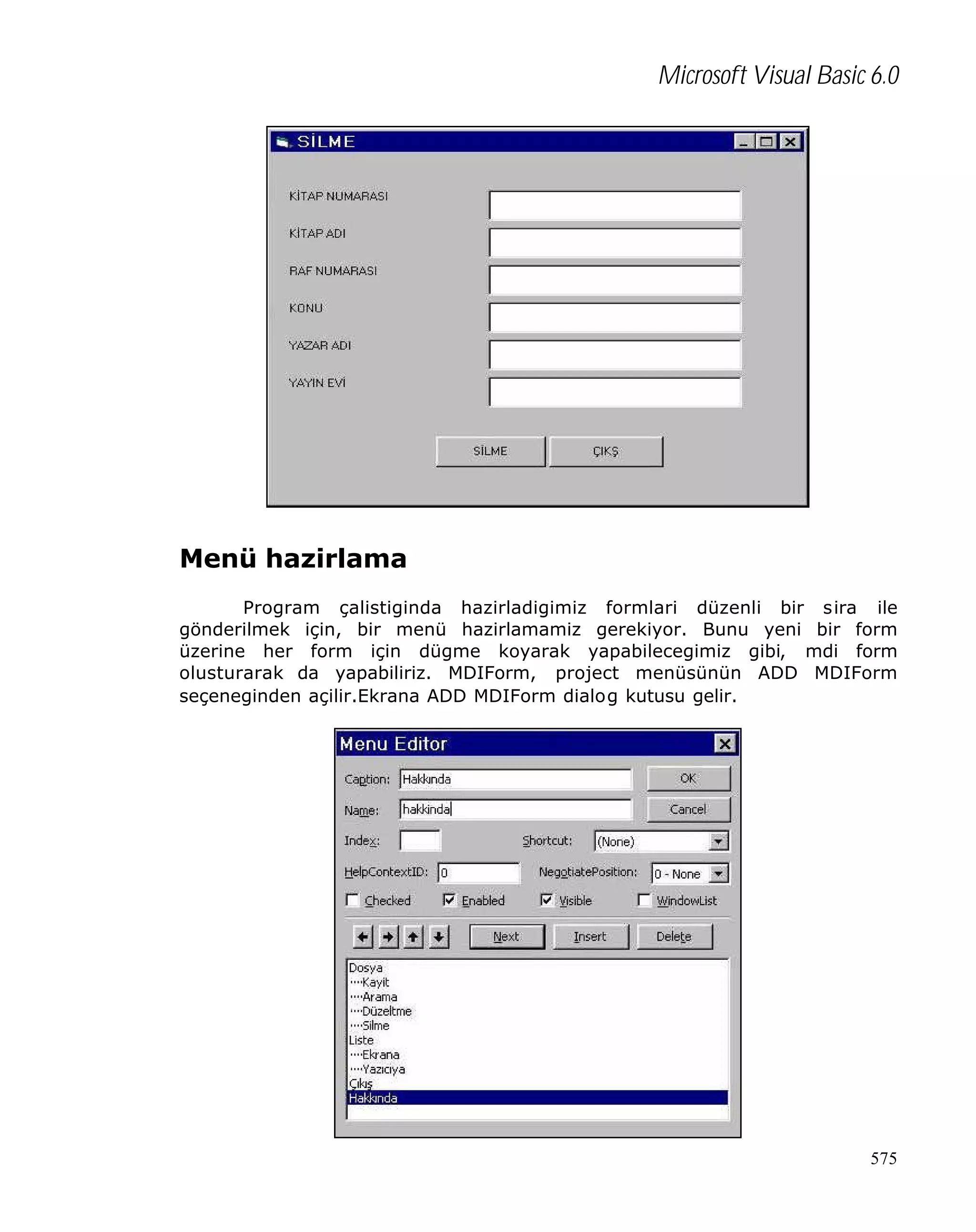 Microsoft Visual Basic 6.0

Menü hazirlama
Program çalistiginda hazirladigimiz formlari düzenli bir sira ile
gönderilmek için, bir menü hazirlamamiz gerekiyor. Bunu yeni bir form
üzerine her form için dügme koyarak yapabilecegimiz gibi, mdi form
olusturarak da yapabiliriz. MDIForm, project menüsünün ADD MDIForm
seçeneginden açilir.Ekrana ADD MDIForm dialog kutusu gelir.

575

 