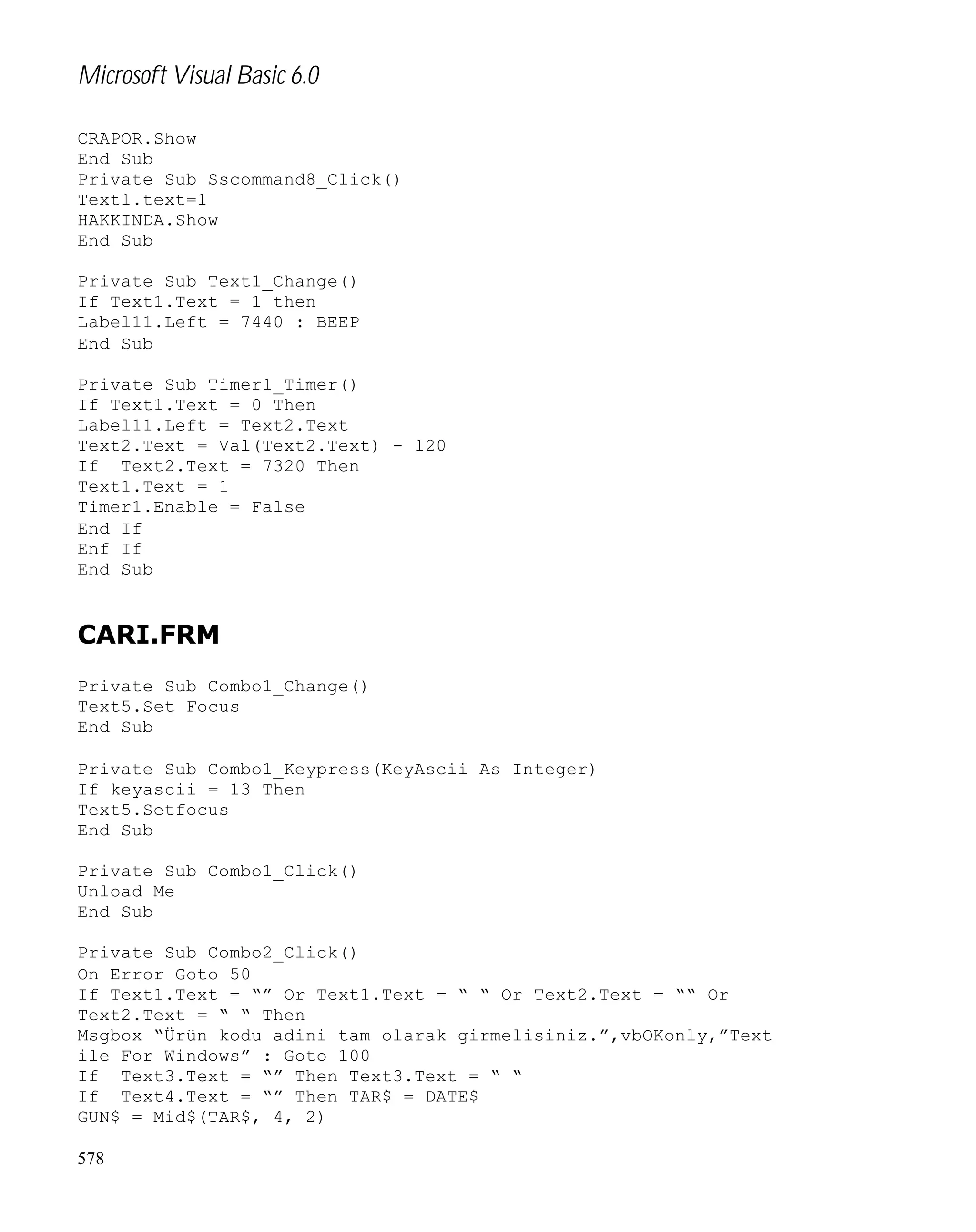 Microsoft Visual Basic 6.0
CRAPOR.Show
End Sub
Private Sub Sscommand8_Click()
Text1.text=1
HAKKINDA.Show
End Sub
Private Sub Text1_Change()
If Text1.Text = 1 then
Label11.Left = 7440 : BEEP
End Sub
Private Sub Timer1_Timer()
If Text1.Text = 0 Then
Label11.Left = Text2.Text
Text2.Text = Val(Text2.Text) - 120
If Text2.Text = 7320 Then
Text1.Text = 1
Timer1.Enable = False
End If
Enf If
End Sub

CARI.FRM
Private Sub Combo1_Change()
Text5.Set Focus
End Sub
Private Sub Combo1_Keypress(KeyAscii As Integer)
If keyascii = 13 Then
Text5.Setfocus
End Sub
Private Sub Combo1_Click()
Unload Me
End Sub
Private Sub Combo2_Click()
On Error Goto 50
If Text1.Text = “” Or Text1.Text = “ “ Or Text2.Text = ““ Or
Text2.Text = “ “ Then
Msgbox “Ürün kodu adini tam olarak girmelisiniz.”,vbOKonly,”Text
ile For Windows” : Goto 100
If Text3.Text = “” Then Text3.Text = “ “
If Text4.Text = “” Then TAR$ = DATE$
GUN$ = Mid$(TAR$, 4, 2)
578

 