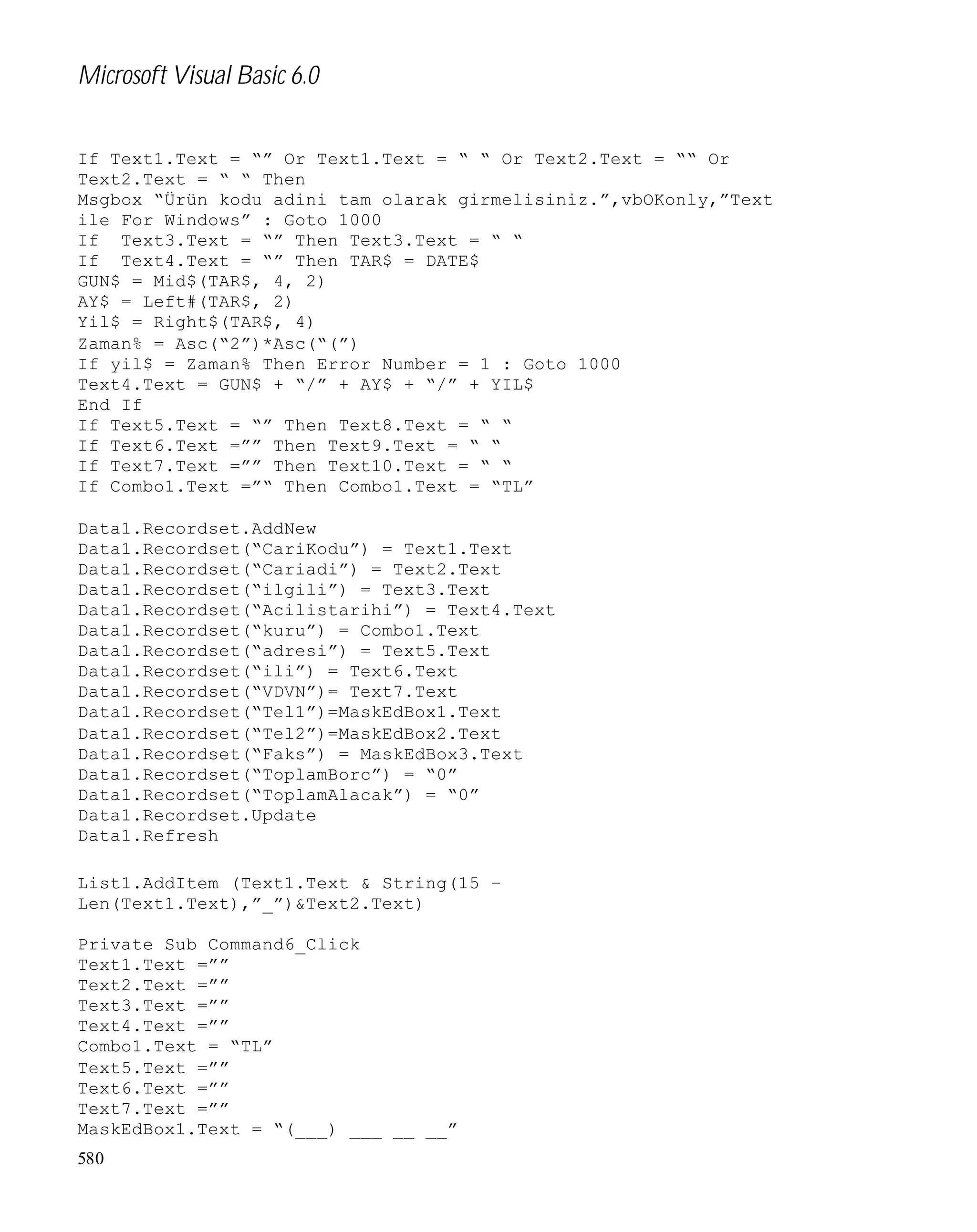 Microsoft Visual Basic 6.0
If Text1.Text = “” Or Text1.Text = “ “ Or Text2.Text = ““ Or
Text2.Text = “ “ Then
Msgbox “Ürün kodu adini tam olarak girmelisiniz.”,vbOKonly,”Text
ile For Windows” : Goto 1000
If Text3.Text = “” Then Text3.Text = “ “
If Text4.Text = “” Then TAR$ = DATE$
GUN$ = Mid$(TAR$, 4, 2)
AY$ = Left#(TAR$, 2)
Yil$ = Right$(TAR$, 4)
Zaman% = Asc(“2”)*Asc(“(”)
If yil$ = Zaman% Then Error Number = 1 : Goto 1000
Text4.Text = GUN$ + “/” + AY$ + “/” + YIL$
End If
If Text5.Text = “” Then Text8.Text = “ “
If Text6.Text =”” Then Text9.Text = “ “
If Text7.Text =”” Then Text10.Text = “ “
If Combo1.Text =”“ Then Combo1.Text = “TL”
Data1.Recordset.AddNew
Data1.Recordset(“CariKodu”) = Text1.Text
Data1.Recordset(“Cariadi”) = Text2.Text
Data1.Recordset(“ilgili”) = Text3.Text
Data1.Recordset(“Acilistarihi”) = Text4.Text
Data1.Recordset(“kuru”) = Combo1.Text
Data1.Recordset(“adresi”) = Text5.Text
Data1.Recordset(“ili”) = Text6.Text
Data1.Recordset(“VDVN”)= Text7.Text
Data1.Recordset(“Tel1”)=MaskEdBox1.Text
Data1.Recordset(“Tel2”)=MaskEdBox2.Text
Data1.Recordset(“Faks”) = MaskEdBox3.Text
Data1.Recordset(“ToplamBorc”) = “0”
Data1.Recordset(“ToplamAlacak”) = “0”
Data1.Recordset.Update
Data1.Refresh
List1.AddItem (Text1.Text & String(15 –
Len(Text1.Text),”_”)&Text2.Text)
Private Sub Command6_Click
Text1.Text =””
Text2.Text =””
Text3.Text =””
Text4.Text =””
Combo1.Text = “TL”
Text5.Text =””
Text6.Text =””
Text7.Text =””
MaskEdBox1.Text = “(___) ___ __ __”
580

 