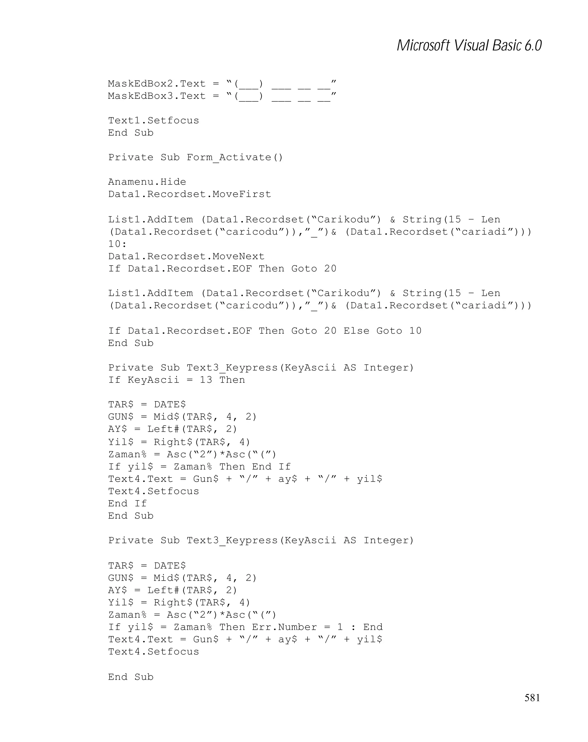 Microsoft Visual Basic 6.0
MaskEdBox2.Text = “(___) ___ __ __”
MaskEdBox3.Text = “(___) ___ __ __”
Text1.Setfocus
End Sub
Private Sub Form_Activate()
Anamenu.Hide
Data1.Recordset.MoveFirst
List1.AddItem (Data1.Recordset(“Carikodu”) & String(15 – Len
(Data1.Recordset(“caricodu”)),”_”)& (Data1.Recordset(“cariadi”)))
10:
Data1.Recordset.MoveNext
If Data1.Recordset.EOF Then Goto 20
List1.AddItem (Data1.Recordset(“Carikodu”) & String(15 – Len
(Data1.Recordset(“caricodu”)),”_”)& (Data1.Recordset(“cariadi”)))
If Data1.Recordset.EOF Then Goto 20 Else Goto 10
End Sub
Private Sub Text3_Keypress(KeyAscii AS Integer)
If KeyAscii = 13 Then
TAR$ = DATE$
GUN$ = Mid$(TAR$, 4, 2)
AY$ = Left#(TAR$, 2)
Yil$ = Right$(TAR$, 4)
Zaman% = Asc(“2”)*Asc(“(”)
If yil$ = Zaman% Then End If
Text4.Text = Gun$ + “/” + ay$ + “/” + yil$
Text4.Setfocus
End If
End Sub
Private Sub Text3_Keypress(KeyAscii AS Integer)
TAR$ = DATE$
GUN$ = Mid$(TAR$, 4, 2)
AY$ = Left#(TAR$, 2)
Yil$ = Right$(TAR$, 4)
Zaman% = Asc(“2”)*Asc(“(”)
If yil$ = Zaman% Then Err.Number = 1 : End
Text4.Text = Gun$ + “/” + ay$ + “/” + yil$
Text4.Setfocus
End Sub
581

 