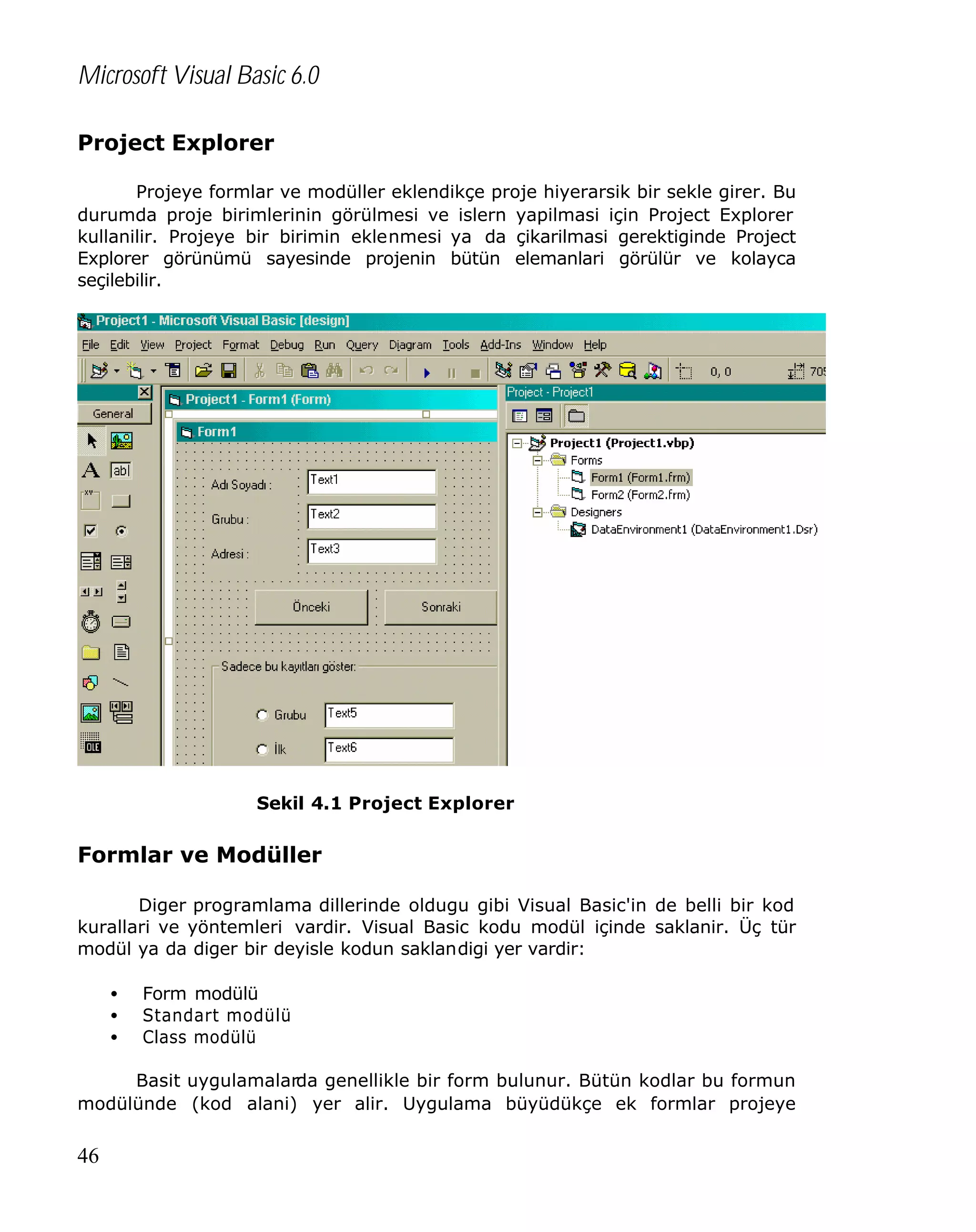 Microsoft Visual Basic 6.0
Project Explorer
Projeye formlar ve modüller eklendikçe proje hiyerarsik bir sekle girer. Bu
durumda proje birimlerinin görülmesi ve islern yapilmasi için Project Explorer
kullanilir. Projeye bir birimin eklenmesi ya da çikarilmasi gerektiginde Project
Explorer görünümü sayesinde projenin bütün elemanlari görülür ve kolayca
seçilebilir.

Sekil 4.1 Project Explorer

Formlar ve Modüller
Diger programlama dillerinde oldugu gibi Visual Basic'in de belli bir kod
kurallari ve yöntemleri vardir. Visual Basic kodu modül içinde saklanir. Üç tür
modül ya da diger bir deyisle kodun saklandigi yer vardir:
•
•
•

Form modülü
Standart modülü
Class modülü

Basit uygulamalarda genellikle bir form bulunur. Bütün kodlar bu formun
modülünde (kod alani) yer alir. Uygulama büyüdükçe ek formlar projeye

46

 