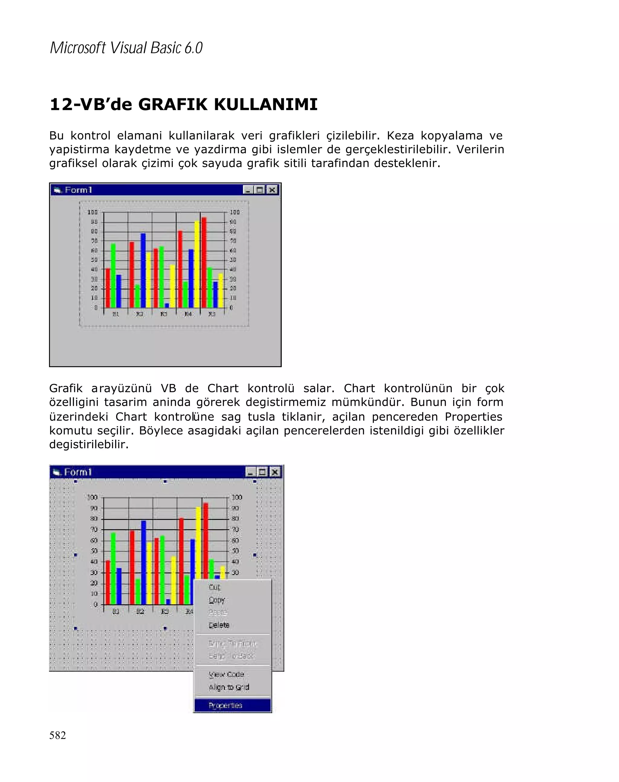 Microsoft Visual Basic 6.0
12-VB’de GRAFIK KULLANIMI
Bu kontrol elamani kullanilarak veri grafikleri çizilebilir. Keza kopyalama ve
yapistirma kaydetme ve yazdirma gibi islemler de gerçeklestirilebilir. Verilerin
grafiksel olarak çizimi çok sayuda grafik sitili tarafindan desteklenir.

Grafik arayüzünü VB de Chart
özelligini tasarim aninda görerek
üzerindeki Chart kontrolüne sag
komutu seçilir. Böylece asagidaki
degistirilebilir.

582

kontrolü salar. Chart kontrolünün bir çok
degistirmemiz mümkündür. Bunun için form
tusla tiklanir, açilan pencereden Properties
açilan pencerelerden istenildigi gibi özellikler

 